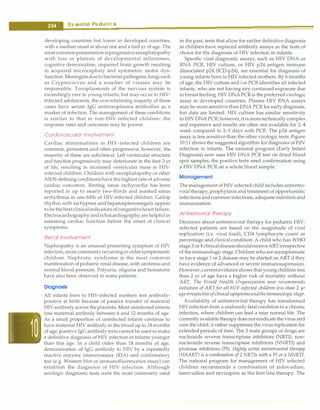 --E•s•s•e•n
.ti
.al•P-ed•i•a•tri•c•
s--------------------------------
developing countries but lower in developed countries,
with a median onset at about one and a half yr of age. The
mostcommonpresentationisprogressiveencephalopathy
with loss or plateau of developmental milestones,
cognitive deterioration, impaired brain growth resulting
in acquired microcephaly and symmetric motor dys­
function. Meningitisduetobacterial pathogens, fungisuch
as Cryptococcus and a number of viruses may be
responsible. Toxoplasmosis of the nervous system is
exceedingly rare in young infants, but may occur in HIV­
infected adolescents; the overwhelming majority of these
cases have serum IgG antitoxoplasma antibodies as a
marker of infection. The management of these conditions
is similar to that in non-HIV-infected children; the
response rates and outcomes may be poorer.
Cardiovascular Involvement
Cardiac abnormalities in HIV-infected children are
common, persistent and often progressive; however, the
majority of these are subclinical. Left ventricular structure
and function progressively may deteriorate in the first 3 yr
of life, resulting in increased ventricular mass in HIV­
infected children. Children with encephalopathy or other
AIDS-defining conditions have the highest rate of adverse
cardiac outcomes. Resting sinus tachycardia has been
reported in up to nearly two-thirds and marked sinus
arrhythmia in one-fifth of HIV-infected children. Gallop
rhythm with tachypnea and hepatosplenomegaly appear
to be thebestclinicalindicatorsof congestiveheartfailure.
Electrocardiography and echocardiography are helpful in
assessing cardiac function before the onset of clinical
symptoms.
Renal Involvement
Nephropathy is an unusual presenting symptom of HIV
infection, more commonly occurringinoldersymptomatic
children. Nephrotic syndrome is the most common
manifestation ofpediatric renal disease, with azotemia and
normal blood pressure. Polyuria, oliguria and hematuria
have also been observed in some patients.
Diagnosis
All infants born to HIV-infected mothers test antibody­
positive at birth because of passive transfer of maternal
HIVantibody across the placenta. Most uninfectedinfants
lose maternal antibody between 6 and 12 months of age.
As a small proportion of uninfected infants continue to
have maternal HIV antibody in the blood up to 18 months
of age, positive IgG antibody tests cannot be used to make
a definitive diagnosis of HIV infection in infants younger
than this age. In a child older than 18 months of age,
demonstration of IgG antibody to HIV by a repeatedly
reactive enzyme immunoassay (EIA) and confirmatory
test (e.g. Western blot or immunofluorescence assay) can
establish the diagnosis of HIV infection. Although
serologic diagnostic tests were the most commonly used
in the past, tests that allow for earlier definitive diagnosis
in children have replaced antibody assays as the tests of
choice for the diagnosis of HIV infection in infants.
Specific viral diagnostic assays, such as HIV DNA or
RNA PCR, HIV culture, or HIV p24 antigen immune
dissociated p24 (ICD-p24), are essential for diagnosis of
young infants born to HIV infected mothers. By 6 months
of age, the HIV culture and/or PCR identifies all infected
infants, who are not having any continued exposure due
to breast feeding.HIVDNA PCR is the preferredvirologic
assay in developed countries. Plasma HIV RNA assays
may be more sensitive thanDNA PCR for early diagnosis,
but data are limited. HIV culture has similar sensitivity
to HIVDNA PCR; however,itis moretechnically complex
and expensive and results are often not available for 2--4
week compared to 2-3 days with PCR. The p24 antigen
assay is less sensitive than the other virologic tests. Figure
10.11 shows the suggested algorithm for diagnosis of HIV
infection in infants. The national program (Early Infant
Diagnosis) now uses HIV DNA PCR test on dried blood
spot samples; the positive tests need confirmation using
a HIV DNA PCR on a whole blood sample.
Management
ThemanagementofHIVinfected child includes antiretro­
viraltherapy,prophylaxis and treatment of opportunistic
infections and common infections, adequate nutrition and
immunization.
Antiretroviral Therapy
Decisions about antiretroviral therapy for pediatric HIV­
infected patients are based on the magnitude of viral
replication (i.e. viral load), CD4 lymphocyte count or
percentage and clinical condition. A child who has WHO
stage 3 or 4clinicaldiseaseshouldreceiveARTirrespective
of the immunologic stage. Children who are asymptomatic
or have stage 1 or 2 disease may be started on ART if they
have evidence of advanced or severe immunosupression.
However,currentevidenceshows that young children less
than 2 yr of age have a higher risk of mortality without
ART. The World Health Organization now recommends
initiation of ART for all HIV infected children less than 2 yr
ageirrespectiveof clinicalsymptomsandtheimmunologic stage.
Availability of antiretroviral therapy has transformed
HIVinfection from a uniformly fatalconditionto a chronic
infection, where children can lead a near normal life. The
currently available therapy does not eradicate the virus and
cure the child; it rather suppresses the virus replication for
extended periods of time. The 3 main groups of drugs are
nucleoside reverse transcriptase inhibitors (NRTI), non­
nucleoside reverse transcriptase inhibitors (NNRTI) and
protease inhibitors (PI). Highly active antiretroviral therapy
(HAART) is a combination of 2 NRTis with a PI or a NNRTI.
The national program for management of HIV infected
children recommends a combination of zidovudine,
lamivudine and nevi.rapine as the first line therapy. The
 