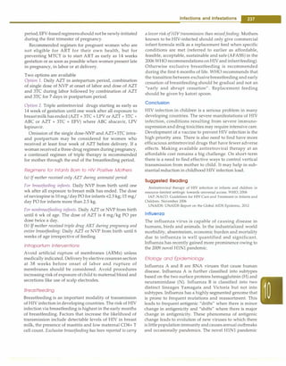 period;EFV-basedregimensshould notbe newly-initiated
during the first trimester of pregnancy.
Recommended regimen for pregnant women who are
not eligible for ART for their own health, but for
preventing MTCT is to start ART as early as 14 weeks
gestation or as soon as possible when women present late
in pregnancy, in labor or at delivery.
Two options are available
Option 1. Daily AZT in antepartum period, combination
of single dose of NVP at onset of labor and dose of AZT
and 3TC during labor followed by combination of AZT
and 3TC for 7 days in postpartum period.
Option 2. Triple antiretroviral drugs starting as early as
14 week of gestation until one week after all exposure to
breastmilk has ended (AZT + 3TC + LPV or AZT + 3TC +
ABC or AZT + 3TC + EFV) where ABC abacavir, LPV
lopinavir.
Omission of the single dose-NVP and AZT+3TC intra­
and postpartum may be considered for women who
received at least four week of AZT before delivery. If a
woman received a three-drug regimen during pregnancy,
a continued regimen of triple therapy is recommended
for mother through the end of the breastfeeding period.
Regimens for Infants Born to HIV Positive Mothers
(a) If mother received only AZT during antenatal period:
For breastfeeding infants. Daily NVP from birth until one
wk after all exposure to breast milk has ended. The dose
of nevirapine is 10 mg/dayPO for infants <2.5 kg; 15 mg/
day PO for infants more than 2.5 kg.
For nonbreastfeeding infants. Daily AZT or NVP from birth
until 6 wk of age. The dose of AZT is 4 mg/kg PO per
dose twice a day.
(b) Ifmother received triple drug ART during pregnancy and
entire breastfeeding: Daily AZT or NVP from birth until 6
weeks of age irrespective of feeding
lntrapartum lnteNentions
Avoid artificial rupture of membranes (ARMs) unless
medically indicated. Delivery by elective cesareansection
at 38 weeks before onset of labor and rupture of
membranes should be considered. Avoid procedures
increasing riskof exposure ofchildto maternal blood and
secretions like use of scalp electrodes.
Breastfeeding
Breastfeeding is an important modality of transmission
of HIV infection in developing countries. The risk of HIV
infection via breastfeeding is highest in the early months
of breastfeeding. Factors that increase the likelihood of
transmission include detectable levels of HIV in breast
milk, the presence of mastitis and low maternal CD4+ T
cell count. Exclusive breastfeeding has been reported to carry
Infections and Infestations -
a lower risk of HIV transmission than mixed feeding. Mothers
known to be HIV-infected should only give commercial
infant formula milk as a replacement feed when specific
conditions are met (referred to earlier as affordable,
feasible, acceptable, sustainable and safe (AFASS) in the
2006 WHO recommendationsonHIV and infantfeeding).
Otherwise exclusive breastfeeding is recommended
during the first 6 months of life. WHO recommends that
the transition between exclusivebreastfeeding and early
cessation of breastfeeding should be gradual and not an
"early and abrupt cessation". Replacement feeding
should be given by katori spoon.
Conclusion
HIV infection in children is a serious problem in many
developing countries. The severe manifestations of HIV
infection, conditions resulting from severe immuno­
supressionanddrug toxicities may require intensive care.
Development of a vaccine to prevent HIV infection is the
high priority area. There is also need to find have more
efficacious antiretroviral drugs that have fewer adverse
effects. Making available antiretroviral therapy at an
affordable cost remains a big challenge. On short-term
there is a need to find effective ways to control vertical
transmission from mother to child. It may help in sub­
stantial reduction in childhood HIV infection load.
Suggested Reading
Antiretroviral therapy of HIV infection in infants and children in
resource-limited settings: towards universal access. WHO, 2006
IAP, NACO. Guidelines for HIV Care and Treatment in Infants and
Children. November 2006
UNAIDS. UNAIDS Report on the Global AIDS Epidemic, 2012
Influenza
The influenza virus is capable of causing disease in
humans, birds and animals. In the industrialized world
morbidity, absenteeism, economic burden and mortality
due to influenza is well quantified and significant.
Influenza has recently gained more prominence owing to
the 2009 novel HlNl pandemic.
Etiology and Epidemiology
Influenza A and B are RNA viruses that cause human
disease. Influenza A is further classified into subtypes
based on the two surface proteins hemagglutinin (H) and
neuraminidase (N). Influenza B is classified into two
distinct lineages Yamagata and Victoria but not into
subtypes. Influenza has a highly segmented genome that
is prone to frequent mutations and reassortrnent. This
leads to frequent antigenic "drifts" when there is minor
change in antigenicity and "shifts" where there is major
change in antigenicity. These phenomena of antigenic
change leads to evolution of new viruses to which there
is littlepopulationimmunity andcausesannual outbreaks
and occasionally pandemics. The novel HlNl pandemic
 