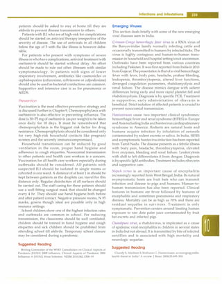 patients should be asked to stay at home till they are
afebrile to prevent disease transmission to others.
Patients with ILi who are at high-risk for complications
should be started on antiviral therapy irrespective of the
severity of disease. The use of antivirals in all children
below the age of 5 with flu like illness is however deba­
table.
For patients who present with symptoms of severe
illnessorwhohavecomplications, antiviral treatment with
oseltamivir should be started without delay. An effort
should be made to rule out other illnesses with similar
symptomatology. In patients with signs of lower
respiratory involvement, antibiotics like coamoxiclav or
cephalosporins (cefuroxime, ceftriaxone or cefpodoxime)
should also be used as bacterial coinfections are common.
Supportive and intensive care is as for pneumonia or
ARDS.
Prevention
Vaccination is the most effective preventive strategy and
is discussed further in Chapter 9. Chemoprophylaxis with
oseltamivir is also effective in preventing influenza. The
dose is 30-75 mg of oseltamivir (as per weight) to be taken
once daily for 10 days. It must be remembered that
chemoprophylaxis is the biggest risk factor for drug
resistance. Chemoprophylaxis should be considered only
for very high-risk household contacts like pregnant
women and the severely immunocompromised.
Household transmission can be reduced by good
ventilation in the room, proper hand hygiene and
adherence to cough etiquettes. Nosocomial transmission
to other patients and health care workers is a concern.
Vaccination for all health care workers especially during
outbreaks should be considered. All patients with
suspected ILi should be isolated in single rooms or
cohorted inoneward. A distance of at least1 m should be
kept between patients as the droplets can travel for this
distance only. Regular disinfection of all surfaces should
be carried out. The staff caring for these patients should
use a well fitting surgical mask that should be changed
every 4 hr. They should use hand hygiene both before
and after patient contact. Negative pressure rooms, N 95
masks, gowns though ideal are possible only in high
resource settings.
School children show one of the highest infection rates
and outbreaks are common in school. For reducing
transmission, the classrooms should be well ventilated,
children should be trained in hand hygiene and cough
etiquettes and sick children should be prohibited from
attending school till afebrile. Temporary school closure
may be considered during a pandemic.
Suggested Reading
Writing Committee of the WHO Consultation on Clinical Aspects of
Pandemic (HlNl) 2009 Influenza. Clinical Aspects of Pandemic 2009
Influenza A (HlNl) Virus Infection. NEJM 2010;362:1708-19
I 239
Emerging Viruses
This section deals briefly with some of the new emerging
viral diseases seen in India.
Crimean-Congo hemorrhagic fever virus is a RNA virus of
the Bunyaviridae family normally infecting cattle and
occasionally transmitted to humans by infected ticks. The
virus is highly contagious and human-to-human trans­
missionin householdandhospital setting isnotuncommon.
Outbreaks have been reported from various countries
including Pakistan. It wasfirstreported from India in 2011
fromGujarat.Thepresentationisthatof a viralhemorrhagic
fever with fever, body pain, headache, profuse bleeding,
leukopenia, thrombocytopenia, altered liver functions,
deranged coagulation parameters, rhabdomyolysis and
renal failure. The disease mimics dengue with salient
differences being early and more rapid platelet fall and
rhabdomyolysis. Diagnosis is by specific PCR. Treatment
is supportive; early administration of ribavarin is
beneficial. Strict isolation of affected patients is crucial to
prevent nosocomial transmission.
Hantaviruses cause two important clinical syndromes:
hemorrhagic fever andrenal syndrome (HFRS) in Europe
andAsiaincluding India andhantaviruscardiopulmonary
syndrome in America. Rodents are natural hosts and
humans acquire infection by inhalation of aerosols
contaminated by rodent excreta or saliva. In India, HFRS
and asymptomatichantavirusinfection has been reported
from Tamil Nadu. The disease presents as a febrile illness
with body pain, headache, thrombocytopenia, elevated
liver enzymes, bleeding and renal failure. Leukocytosis
with shift to left differentiates it from dengue. Diagnosis
is byspecific IgM antibodies. Treatment includesribavarin
and supportive care.
Nipah virus is an important cause of encephalitis
increasingly reported from West Bengal, India. Its natural
asymptomatic hosts are fruit bats who can transmit
infection and disease to pigs and humans. Human-to­
human transmission has also been reported. Clinical
features in humans are fever followed by features of
encephalitis and sometimes pneumonia and respiratory
distress. Mortality can be as high as 70% and there are
residual sequelae in survivors. Treatment is only
symptomatic. Prevention centers around limiting human
exposure to raw date palm juice contaminated by fruit
bat excreta and infected pigs.
Chandipura virus, a rhabdovirus, is implicated as a cause
of epidemic viral encephalitis in children in several states
in India but not abroad. It is transmitted by bite of infected
sandflies and is associated with high mortality and
neurologic sequelae.
Suggested Reading
Chandy S, Abraham S, Sridharan G. Hantaviruses: an emerging public
health threat in India? A review. J Biosci 2008;33:495-504
 