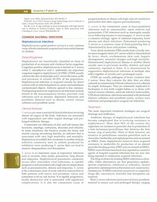 -
....
e.s.s.e.n.t.ia•I-P•e•d-
ia.t .ri•c•
s----------------------------------
Nipah virus. Wkly Epidemiol Rec 2011;86:451-5
Patel AK, et al. First Crimean-Congo hemorrhagic fever outbreak in
India. J Assoc Physicians India 2011;59:585-9
Rao BL, et al. A arge outbreak of acute encephalitis with high fatality
rate in children in Andhra Pradesh, India, in 2003, associated with
Chandipura virus. Lancet 2004;364:869-74
COMMON BACTERIAL INFECTIONS
Staphylococcal Infections
Staphylococcus a gram-positive coccus is a very common
cause ofbothcommunityacquired andnosocornialdisease
in children.
Etlopathogenesls
Staphylococci are functionally classified on basis of
production of an enzyme and virulence factor coagulase.
Coagulase positive staphylococcus is termed as S. aureus
while S. saprophyticus and S. epidermidis are important
coagulase negative staphylococci (CONS). CONS usually
colonize the skinof allpeople and S. aureusthenares, axilla
and perineum of around 20-25% of the population.
Staphylococcal infection is acquired usually by direct
contact with an infectedpatient or carrier and sometimes
contaminated objects. Airborne spread is less common.
Predisposing factors for staphylococcal infections include
breach in the mucocutaneous barrier, previous viral
infections such as measles, depressed immunity and
prosthetic material such as shunts, central venous
catheters and prosthetic joints.
Clinical Features
S. aureuscan cause a myriadofclinicalinfectionsinvolving
almost all organs of the body. Infections are associated
with suppuration and often require drainage and pro­
longed antibiotic therapy.
Commonest are infections of skin and soft tissues like
furuncles, impetigo, carbuncles, abscesses and cellulitis.
In some situations, the bacteria invade the fascia and
muscle causing necrotizing fasciitis, an infection that is
associated with very high morbidity and mortality.
Staphylococcal scalded skin syndrome is another bullous
infection commonly seen in infants produced by
exfoliative toxin producing S. aureus that can lead to
massive desquamation and denudation.
S. aureus is an important cause of respiratory infections
such as sinusitis, otitis media, pneumonia, lung abscess
and empyema. Staphylococcal pneumonia commonly
occurs after antecedent viral infections, is rapidly
progressiveandassociatedwithahighrateofcomplications
such as pneumatoceles, abscess and empyema. S. aureus
is the commonest cause of acute infective endocarditis in
both patients with native and prosthetic valves and
sometimes with no risk factors. It is rapidly progressive,
locally destructive and is associated with significant
complications. It is also the commonest cause of
pyopericardium an illness with high rates of constrictive
pericarditis that often requires pericardiectomy.
S. aureus is the commonest cause of musculoskeletal
infections such as osteomyelitis, septic arthritis and
pyomyositis. CNS infections such as meningitis usually
occur following trauma or neurosurgery. S. aureus is also
a common etiologic agent of subdural empyema, brain
abscess and shunt infections. Enterotoxin producing
S. aureus is a common cause of food poisoning that is
characterized by fever and profuse vomiting.
Toxic shock syndrome (TSS) results from a locally non­
invasive toxigenic strain of S. aureuswhich is characterized
by fever, shock, erythematous skin rash, hepatic
derangement, sensorial changes and high mortality.
Disseminated staphylococcal disease is another illness
usually seen in previously healthy children and most
commonly reported in India. It is characterized by
suppurative staphylococcal infections at multiple sites
either together or serially and a prolonged course.
CONS are usually pathogens of lower virulence than
S. aureus. Since they colonize the skin, they are often
cultured ascontaminants if blood culturesarenotcollected
by aseptic techniques. They are commonly implicated in
bacteremia in low birth weight babies or in those with
central venous catheters, subacute infective endocarditis,
CNSshunt infections, infections associated withperitoneal
dialysis catheters and prosthetic joints, urinary tract
infections and postoperative surgical site infections.
Treatment
The most important treatment strategies are surgical
drainage and antibiotics.
Antibiotic therapy of staphylococcal infections has
become complicated due to evolving resistance in
staphylococci. More than 90% of the current day
organisms are resistant to penicillin due to production of
a beta lactamase/penicillinase that destroys the beta
lactam ring of penicillin. Most of them however are
sensitive to penicillinase resistant penicillins such as
cloxacillin/methicillin andcephalosporins and are termed
as MSSA. Some staphylococci however have acquired
resistance to methicillin by production of an altered
penicillin binding protein (PBP) and are termed as MRSA.
MRSA weretillsometimebackonly reported as causative
agents of hospital acquired infections but are now also
being reported in community acquired infections.
The drug ofchoicefor treating MSSA infections is cloxa­
cillin. Other alternatives are first generation cephalo­
sporins (cephalexin, cefadroxil or cefazolin), second
generation cephalosporins (cefuroxime)and coamoxiclav,
clindamycin. If MRSA infections are proven or suspected,
drugs like vancomycin, linezolid and teicoplanin are
required.
Most S. aureusinfectionsneedremovalof any prosthetic
material to ensure cure and prolonged therapy ranging
 