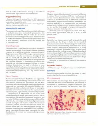 from 2 weeks for bacteremia and up to 6 weeks for
osteomyelitis, septic arthritis and endocarditis.
Suggested Reading
Baranwal AK, Singhl SC, Jayashree M. A 5-yr PICU experience of
disseminated staphylococcal disease, Part 1: Clinical and microbial
profile. J Trop Pediatr 2007;53:245-51
Miller LG, Kaplan SL. Staphylococcus aureus: a community pathogen.
Infect Dis Clin North Am 2009;23:35-52
Pneumococcal Infections
Pneumococcusis one of the most commonbacterial causes
of pediatric infections particularly pneumonia. It is
currently estimated that 50% of deaths due to severe
pneumoniaarecausedby pneumococcus.This means that
of the 400,000 deaths in children below age 5 in India due
to acute respiratory infections, 200,000 are perhaps due
to pneumococcus.
Etiopathogenesis
Pneumococcus is agram-positive diplococcus with a thick
polysaccharide capsule. This capsule is the mostimportant
virulence factor and determines the various serotypes of
the pneumococcus. Almost 90 serotypes of pneumococcus
exist but only a handful cause disease. Serotypes 1, 4, 5,
6 A and 6B, 9V, 14, 18C, 19A, 19F and 23 are those that
commonly cause human disease and are incorporated in
the vaccines (Chapter 9). Pneumococci colonize the
nasopharynx, colonization rates are highest in young
children. Colonization can lead to infection in some
individuals.Riskfactorsforpneumococcaldisease include
extremes of age (age less than two yr), splenic dysfunction,
immunodeficiency especially HIV, any chronic disease
and CSF leaks.
Clinical Features
Pneumococcal infections are distributed like a pyramid,
the base of the pyramid being noninvasive disease like
otitis media, sinusitis and pneumonia and the apex
comprising of invasive disease likebacteremic pneumonia,
bacteremia and meningitis. It is estimated that for every
1000 cases of otitis media there is 1 case of meningitis.
Other less common invasivediseases due to pneumococci
are osteomyelitis, septic arthritis, cellulitis and peritonitis.
Pneumococcus is responsible for 30% of all acute
bacterial meningitis and is associated with high rate of
complications like subdural empyema, morbidity and
mortality.With increasing vaccination against Haemophilus
influenzae, the percentage contribution of pneumococcus
towards meningitis will increase further. Pneumococcal
bacteremia presents as fever without focus in infants and
children below age 3 and needs aggressive therapy. It is
estimatedthat pneumococcuscauses30-50% of radiologic/
severe pneumonia. Pneumococcal pneumonia has lobar
distribution with necrosis and empyema being common
complications.
I
Infections and Infestations �
Diagnosis
The gold standard for diagnosis of pneumococcal disease
is culture. However, culture yields are poor because of
several reasons. Pneumococcus, unlike Salmonella, is
difficult to culture especially if antibiotics have been
administered. Special media containing sheep blood are
required and delays in transportation and improper
storage further reduce recovery. Isolation ratesfromblood
are low and the ideal sample of lung aspirate cannot be
obtained in routine clinical practice.
Other tests useful in diagnosis are Gram stain (Fig.
10.12), latex agglutination tests and PCR in CSF and
pleural fluids.
Treatment
Penicillin and its derivatives such as ampicillin and
amoxicillin are the drugs of choice for treatment of
pneumococcal infections. The cephalosporins particularly
ceftriaxone are also satisfactory alternatives. Like many
other bacteria, resistance in pneumococcus is being
increasingly reported. Resistance to beta lactams is due
to altered penicillin binding protein (PBP) and may be of
intermediate or high level. Intermediate resistance can be
overcome by using higher doses of penicillin/amoxicillin
but high level resistance requires use of alternative drugs
like fluoroquinolones or vancomycin.
Prevention of pneumococcal disease is discussed in
Chapter 9.
Suggested Reading
WHO position paper. Weekly Epidemiologic record 2012;87:129-44
Diphtheria
Diphtheria is an acute bacterial infection caused by gram­
positive bacillus, Corynebacterium diphtheriae.
Etiopathogenesis
The secretions and discharges from infected person or
carrier are the main source of infection. The infection is
transmitted by contact or via droplets of secretion. The
portal of entry is commonly the respiratory tract. The
"
•
•
Fig. 10.12: Gram stain of pus showing abundant gram-positive
diplococci suggestive of pneumococci
 