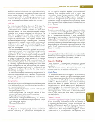 the rate of subclinical infection is as high as 80% in fully
immunized andnaturally immune individuals. Protection
against typical disease wanes 3-5 yr after vaccination and
is unmeasurable after 12 yr. Coughing adolescents and
adults are the major reservoir of B. pertussis and are the
usual sources for index cases in infants and children.
Features
The incubation period of the disease is 7-14 days. The
clinical presentation can be divided into three stages.
The catarrhal phase lasts for 1-2 weeks and is the most
infectious period. The initial manifestations are indistin­
guishable from upper respiratory tract infections. The
child has cough, coryza with little nasopharyngeal
secretions. Unlike the upper respiratory infections, the
cough does not improve in a few days but becomes more
severe and frequent with the passage of time. Though the
cough may not be typically paroxysmal in early stages, it
tends to be annoying and frequent at night. The
paroxysmal nature ofthe cough is suspected towards the
latter part of this phase.
The paroxysmal stagelasts for 2-6 weeks in which cough
progresses to episodic paroxysms of increasing intensity
ending with high-pitched inspiratory whoop. The whoop
is produced by the air rushing in during inspiration
through the half-open glottis. The whoopmay not always
be present in infants who present with apneic or cyanotic
spells. The child coughs up thick tenacious mucus. The
paroxysms of cough may occur frequently and terminate
by vomiting. Repeated thrusting of tongue over the teeth
causes ulceration of the frenulum of the tongue.
Paroxysms of cough are precipitated by food, cold air and
cold liquids. In infants <3 months, this stage may be
considerably prolonged.
In the convalescent phase the intensity and paroxysms of
cough decrease gradually over 1-4 weeks. The vomiting
becomes less frequent. Appetite, general condition and
health gradually improve.
Complications
Respiratory complicationsincludeotitismedia,pneumonia,
atelectasis, emphysema, bronchiectasis, pneumothorax
and pneumomediastinum
• Neurological complications include seizures and
encephalopathy (2-7%).
• Bleeding episodes, e.g. epistaxis, retinal or sub­
conjunctival bleeds, intracranial hemorrhage.
• Inguinal hernia, rectal prolapse.
• Malnutrition due to persistent vomiting and disincli­
nation to eat because of fear of paroxysms of cough
with attempts at feeding.
• Flare up of tuberculosis.
Diagnosis
The diagnosis of whooping cough is based on clinical
features. There may be a lymphocytic leukocytosis and
Infections and Infestations -
low ESR. Specific diagnosis depends on isolation of the
organism from nasopharyngeal swab or cough plate
cultured on Bordet-Gengou medium, which is often
positive in the catarrhal and paroxysmal stage. Other
conditions that present with prolonged episodes of
spasmodic cough include adenoviral infection, endo­
bronchial tuberculosis, inhaledforeign body and reactive
airway disease.
Management
General measures include providing adequate nutrition
and hydration and avoiding factors aggravating cough.
The antibiotic of choice is erythromycin (40-50 mg/kg/
day in 3 divided doses) given for 14 days. It terminates
the respiratory tract carriage of B. pertussis thus reducing
the period of communicability but does not shorten the
course ofillness. Nebulization withsalbutamolis effective
in reducingbronchospasmandcontrolling bouts of cough.
If nebulization is not possible, salbutamol may be given
orally. Cough suppressants and antihistaminic agents
should be avoided.
Prevention
Chemoprophylaxiswitherythromycinisrecommendedfor
closefamilycontactsespeciallychildren<2-yr-old.Children
under 7 yr of age should be vaccinated (Chapter 9).
suggested Reading
Wood N, McIntyre P. Pertussis: Review of epidemiology, diagnosis,
management and p revention. Paediatric Res piratory Reviews
2008;9:201-12
Zouari A, Srnaoui H, Kechrid A. The diagnosis of pertussis: which
method to choose? Crit Rev Microbiol 2012;38(2):112-21
Enteric Fever
The term enteric fever includes typhoid fever caused by
Salmonella enterica vartyphiand paratyphoidfever caused
by S. enterica var paratyphiA, Bor C.Paratyphoidinfections
constitute about 20% of all cases of enteric fever
worldwide. As enteric fever is a disease transmitted by
the feco-oral route, its greatest burden is in resource­
limited countries where water supply and sanitary
conditionsarepoor. In a community-based study in urban
slums of Delhi the incidence was estimated to be 980/
100,000 population. Enteric fever is the most common
cause of fever lasting for more than 7 days in clinical
practice in India.
Etiopathogenesis
S. enterica serotypetyphi/paratyphi is agram-negative,non­
lactose fermenting, flagellate bacterium. The somatic or
0 antigen is shared among various salmonellae; the
flagellar or H antigen is specific to the serovar. S. enterica
var typhi also possesses a Vi polysaccharide capsule.
The infective dose of typhoid/paratyphoid bacillus
varies from 103
to 106
organisms. The organism must
 