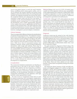 __
E_s_s_e_n_t .ia•l•P•e•d·i-at.r.ic_s_________________________________
survive the gastric barrier to reach the small intestine;
hence, conditions which reduce gastric acidity, such as
use of antacids, H2 receptor blockers and proton pump
inhibitors, reduce the infective dose. On reaching the small
intestine, the organism penetrates the mucosa and infects
the lymphoid follicles and subsequently the draining
mesenteric lymph nodes and the liver and spleen. It
multiplies in the reticuloendothelial system and after
incubation period varying from 7 to 14 days spills into
the bloodstream and is widely disseminated, especially
to liver, spleen, bone marrow, gallbladder and the Peyers
patches of the terminal ileum. This spill marks the onset
of clinical manifestations of enteric fever. Infection leads
to both local and systemic immune responses, which are,
however, inadequate to prevent relapse or reinfection.
Clinical Features
Thereisnoappreciabledifferencebetweenthemanifestations
of typhoid and paratyphoid fever. The hallmark of enteric
fever is fever which starts as a low grade fever and then
shows stepwise increase peaking to as high as 103-104°C
by the end of the first week. This pattern differentiates it
from viral fever where the peak is usually at the onset of
fever. With fever, there is associated malaise, dull
headache, anorexia, nausea, poorly localized abdominal
discomfort, mild cough and malaise. There may be
diarrhea; constipationinchildren is rare. Physicalfindings
are unremarkable with the exception of a coated tongue,
tumid abdomen and sometimeshepatosplenomegaly.The
rash described in Western textbooks is seldom or never
seen in Indian subjects. Infants and young children with
enteric fever may have diarrhea as a predominant
manifestation or a short-lasting undifferentiated febrile
illness. In the absence of treatment fever may continue
for 3-4 weeks followed by natural remission or by
development of complications.
Complications
The commonest intestinal complications are bleeding or
perforation seen in the 2nd or 3rd week of illness in
10-15% adult patients, but less frequently in children.
Bleeding is due to erosion of a necrotic Peyers patch
through the wall of a vessel and is usually mild but can,
sometimes, be life-threatening. Perforation is a dreaded
complication manifesting as acute abdomen, with high
mortality unless appropriately treated.
The term severe or complicated enteric fever is used
for patients presenting with neurological complications
such asdelirium,coma, obtundation, stupor and/orshock
and isassociatedwithmortalityrates ashighas50%. Other
complications of enteric fever include splenic abscesses,
hepatitis, cholecystitis, pneumonia, disseminated intra­
vascular coagulation and other manifestations such as
psychosis, ataxia or meningitis. The case fatality rate is
less than 1% in appropriately treated cases but may be
10- 20% in inadequately treated or complicated cases.
Relapse Relapse may occur in 5-15% of treated cases,
usually due to the organism with the same susceptibility
as the originalattack and is relatively a milder illness. Rate
of relapse is dependent on choice of drug therapy. It is
higher with beta lactams such as cefixime or ceftriaxone
as compared to quinolones and azithromycin.
Carrier state Although 5-10% adult patients may shed
salmonella in stool following an acute attack for up to 3
months, only 1-4% excrete bacilli for more than 1 yr.
These individuals are potential sources of infection for
family members and contacts and for the community if
they are in occupations that involve food-processing.
There is no data on carrier prevalence in children and
routine culture of stool following recovery from enteric
fever is not recommended.
Diagnosis
Leukocyte counts may be normal to low with absolute
eosinopeniaandneutrophilicpredominance.Anemia and
thrombocytopenia may occur in advanced illness. There
may be mild elevation of transaminases to 2-3 times
normal (SGOT higher than SGPT). A high C reactive
protein (CRP) helps to differentiate enteric from viral
fevers especially dengue.
The gold standard for diagnosis is blood culture. The
sensitivity is greatest in the first week at around 90% but
drops to 40% in the 4th week. Salmonella is an easy
organism to culture and use of bile broth media and
automated culture systems such as BACTEC improve
recovery. Sufficient blood should be collected (10 ml in
adults and 5 ml in children) and a blood: media ratio of
1:5 should be maintained. Bone marrow cultures have
higher yield as compared to peripheral blood cultures as
Salmonella is a pathogen of the reticuloendothelial system
and should be done when patients present in later stages
of the illness. Stool and urine cultures are not recom­
mended. Antimicrobial susceptibilitytestingof the isolate
is important.
The Widal test detects presence of IgG and IgM anti­
bodies to H(flagellar antigen) of S. enterica var typhi and
paratyphi A and B, and O (somatic antigen) common to
typhi and paratyphi A and B. Anti O titers are both IgG
and IgM that rise and decline early, while anti Hare
primarily IgG that rise and decline late in course of the
disease. The conventional method of interpretation of the
Widal test has been to demonstrate four-fold rise in
antibody titers in two samples. A single titer of at least
1:160 for both O and His also considered positive. The
sensitivity of the test is low in the first week of illness and
in patients treated with prior antibiotics. Specificity is low
owing to anamnestic reactions, prior vaccination, cross
reactivity with other Enterobacteriaceae and subclinical
infections in endemic areas. Other tests such as Tubex and
Typhidot that detect IgM antibodies against typhoid have
not proven superior to the Widal test.
 