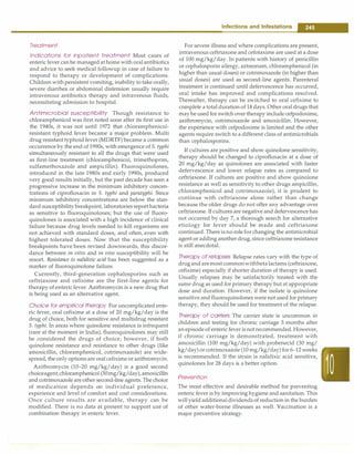 Treatment
Indications for inpatient treatment Most cases of
enteric fever canbe managed at home with oralantibiotics
and advice to seek medical followup in case of failure to
respond to therapy or development of complications.
Children with persistent vomiting, inability to take orally,
severe diarrhea or abdominal distension usually require
intravenous antibiotics therapy and intravenous fluids,
necessitating admission to hospital.
Antimicrobial susceptibility Though resistance to
chloramphenicol was first noted soon after its first use in
the 1940s, it was not until 1972 that chloramphenicol­
resistant typhoid fever became a major problem. Multi
drug resistant typhoid fever (MDRTF) became a common
occurrence by the end of 1990s, with emergence of S. typhi
simultaneously resistant to all the drugs that were used
as first-line treatment (chloramphenicol, trimethoprim,
sulfamethoxazole and ampicillin). Fluoroquinolones,
introduced in the late 1980s and early 1990s, produced
very good results initially, but the past decade has seen a
progressive increase in the minimum inhibitory concen­
trations of ciprofloxacin in S. typhi and paratyphi. Since
minimum inhibitory concentrations are below the stan­
dard susceptibilitybreakpoint, laboratories report bacteria
as sensitive to fluoroquinolones; but the use of fluoro­
quinolones is associated with a high incidence of clinical
failure because drug levels needed to kill organisms are
not achieved with standard doses, and often, even with
highest tolerated doses. Now that the susceptibility
breakpoints have been revised downwards, this discor­
dance between in vitro and in vivo susceptibility will be
resort. Resistance to nalidixic acid has been suggested as a
marker of fluoroquinolone failure.
Currently, third-generation cephalosporins such as
ceftriaxone and cefixime are the first-line agents for
therapy of entericfever. Azithromycin is a new drug that
is being used as an alternative agent.
Choice for empirical therapy For uncomplicated ente­
ric fever, oral cefixime at a dose of 20 mg/kg/day is the
drug of choice, both for sensitive and multidrug resistant
S. typhi. In areas where quinolone resistance is infrequent
(rare at the moment in India), fluoroquinolones may still
be considered the drugs of choice; however, if both
quinolone resistance and resistance to other drugs (like
amoxicillin, chloramphenicol, cotrimoxazole) are wide­
spread, the onlyoptions are oral cefixime orazithromycin.
Azithromycin (10-20 mg/kg/day) is a good second
choiceagent;chloramphenicol (50mg/kg/day),amoxicillin
and cotrimoxazole areother second-line agents. The choice
of medication depends on individual preference,
experience and level of comfort and cost considerations.
Once culture results are available, therapy can be
modified. There is no data at present to support use of
combination therapy in enteric fever.
Infections and Infestations -
For severe illness and where complications are present,
intravenous ceftriaxone and cefotaxime are used at a dose
of 100 mg/kg/day. In patients with history of penicillin
or cephalosporin allergy, aztreonam, chloramphenicol (in
higher than usual doses) or cotrimoxazole (in higher than
usual doses) are used as second-line agents. Parenteral
treatment is continued until defervescence has occurred,
oral intake has improved and complications resolved.
Thereafter, therapy can be switched to oral cefixime to
complete a total duration of 14 days. Other oral drugs that
maybe used for switch over therapy include cefpodoxime,
azithromycin, cotrimoxazole and amoxicillin. However,
the experience with cefpodoxime is limited and the other
agents require switch to a different class of antimicrobials
than cephalosporins.
If cultures are positive and show quinolone sensitivity,
therapy should be changed to ciprofloxacin at a dose of
20 mg/kg/day as quinolones are associated with faster
defervescence and lower relapse rates as compared to
ceftriaxone. If cultures are positive and show quinolone
resistance as well as sensitivity to other drugs ampicillin,
chloramphenicol and cotrimoxazole), it is prudent to
continue with ceftriaxone alone rather than change
because the older drugs do not offer any advantage over
ceftriaxone. If cultures are negative and defervescence has
not occurred by day 7, a thorough search for alternative
etiology for fever should be made and ceftriaxone
continued. There isno rolefor changing the antimicrobial
agent or adding another drug, since ceftriaxone resistance
is still anecdotal.
Therapy of relapses Relapse rates vary with the type of
drugand aremostcommonwithbetalactams (ceftriaxone,
cefixime) especially if shorter duration of therapy is used.
Usually relapses may be satisfactorily treated with the
same drug as used for primary therapy but at appropriate
dose and duration. However, if the isolate is quinolone
sensitive and fluoroquinolones were not used for primary
therapy, they should be used for treatment of the relapse.
Therapy of carriers The carrier state is uncommon in
children and testing for chronic carriage 3 months after
an episode of enteric fever is notrecommended. However,
if chronic carriage is demonstrated, treatment with
amoxicillin (100 mg/kg/day) with probenecid (30 mg/
kg/day) or cotrimoxazole (10 mg/kg/day) for 6-12 weeks
is recommended. If the strain is nalidixic acid sensitive,
quinolones for 28 days is a better option.
Prevention
The most effective and desirable method for preventing
enteric fever is by improving hygiene and sanitation. This
will yieldadditionaldividends of reduction in the burden
of other water-borne illnesses as well. Vaccination is a
major preventive strategy.
 