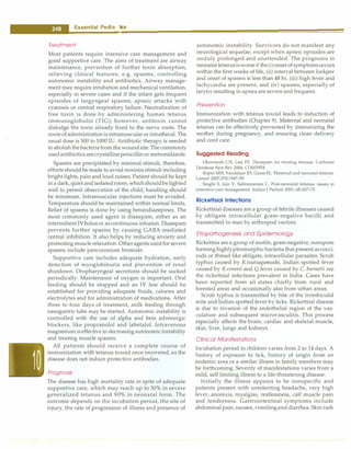 --E•s•s•e•n•t•ia• l•P•e•d• i•a .tn.
·cs.
·---------------------------------
Treatment
Most patients require intensive care management and
good supportive care. The aims of treatment are airway
maintenance, prevention of further toxin absorption,
relieving clinical features, e.g. spasms, controlling
autonomic instability and antibiotics. Airway manage­
ment may require intubation and mechanical ventilation,
especially in severe cases and if the infant gets frequent
episodes of largyngeal spasms, apneic attacks with
cyanosis or central respiratory failure. Neutralization of
free toxin is done by administering human tetanus
immunoglobulin (TIG); however, antitoxin cannot
dislodge the toxin already fixed to the nerve roots. The
routeof administration is intramuscularor intrathecal. The
usual dose is 500 to 1000 IU. Antibiotic therapy is needed
to abolishthebacteriafromthewoundsite. Thecommonly
usedantibioticsarecrystallinepenicillin or metronidazole.
Spasms are precipitated by minimal stimuli, therefore,
efforts should be made to avoid noxious stimuli including
bright lights, pain and loud noises. Patient should be kept
in a dark,quiet andisolatedroom, whichshouldbelighted
well to permit observation of the child; handling should
be minimum. Intramuscular injections must be avoided.
Temperature should be maintained within normal limits.
Relief of spasms is done by using benzodiazepines. The
most commonly used agent is diazepam, either as an
intermittentIVbolus or as continuous infusion. Diazepam
prevents further spasms by causing GABA-mediated
central inhibition. It also helps by reducing anxiety and
promoting muscle relaxation.Otheragentsusedfor severe
spasms include pancuronium bromide.
Supportive care includes adequate hydration, early
detection of myoglobinuria and prevention of renal
shutdown. Oropharyngeal secretions should be sucked
periodically. Maintenance of oxygen is important. Oral
feeding should be stopped and an IV line should be
established for providing adequate fluids, calories and
electrolytes and for administration of medications. After
three to four days of treatment, milk feeding through
nasogastric tube may be started. Autonomic instability is
controlled with the use of alpha and beta adrenergic
blockers, like propranolol and labetalol. Intravenous
magnesium is effective in decreasing autonomic instability
and treating muscle spasms.
All patients should receive a complete course of
immunization with tetanus toxoid once recovered, as the
disease does not induce protective antibodies.
Prognosis
The disease has high mortality rate in spite of adequate
supportive care, which may reach up to 50% in severe
generalized tetanus and 90% in neonatal form. The
outcome depends on the incubation period, the site of
injury, the rate of progression of illness and presence of
autonomic instability. Survivors do not manifest any
neurological sequelae, except when apneic episodes are
unduly prolonged and unattended. The prognosis in
neonatal tetanusisworseifthe(i)onsetofsymptomsoccurs
within the first weeks of life, (ii) interval between lockjaw
and onset of spasms is less than 48 hr, (iii) high fever and
tachycardia are present, and (iv) spasms, especially of
larynx resulting in apnea are severe and frequent.
Prevention
Immunization with tetanus toxoid leads to induction of
protective antibodies (Chapter 9). Maternal and neonatal
tetanus can be effectively prevented by immunizing the
mother during pregnancy, and ensuring clean delivery
and cord care.
Suggested Reading
Okoromah CN, Lesi FE. Diazepam for treating tetanus. Cochrane
Database Syst Rev 2004; CD003954
Roper MH, Vandelaer JH, Gasse FL. Maternal and neonatal tetanus.
Lancet 2007;370:1947-59
Singhi S, Jain V, Subramanian C. Post-neonatal tetanus: issues in
intensive care management. Indian J Pediatr 2001; 68:267-72
Rickettsial Infections
Rickettsial diseases are a group of febrile illnesses caused
by obligate intracellular gram-negative bacilli and
transmitted to man by arthropod vectors.
Etiopathogenesis and Epidemiology
Rickettsia are a group of motile, gram-negative, nonspore
forming highlypleomorphicbacteria that present ascocci,
rods or thread like obligate, intracellular parasites. Scrub
typhus caused by R.tsutsugamushi, Indian spotted fever
caused by R.conorii and Q fever caused by C. burnetti are
the rickettsial infections prevalent in India. Cases have
been reported from all states chiefly from rural and
forested areas and occasionally also from urban areas.
Scrub typhus is transmitted by bite of the trombiculid
mite and Indian spotted fever by ticks. Rickettsial disease
is due to invasion of the endothelial region of the vas­
culature and subsequent microvasculitis. This process
especially affects the brain, cardiac and skeletal muscle,
skin, liver, lungs and kidneys.
Clinical Manifestations
Incubation period in children varies from 2 to 14 days. A
history of exposure to tick, history of origin from an
endemic area or a similar illness in family members may
be forthcoming. Severity of manifestations varies from a
mild, self limiting illness to a life-threatening disease.
Initially the illness appears to be nonspecific and
patients present with unrelenting headache, very high
fever, anorexia, myalgias, restlessness, calf muscle pain
and tenderness. Gastrointestinal symptoms include
abdominal pain, nausea, vomitingand diarrhea. Skin rash
 