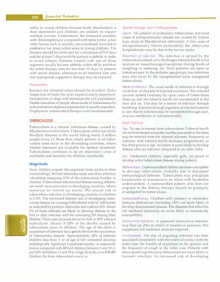 __
E_s_s_e_n_t.ia•l•P•e•d-ia.t.ri_c_
s __________________________________
safely in young children because tooth discoloration is
dose dependent and children are unlikely to require
multiple courses. Furthermore, the increased mortality
with chloramphenicol compared with tetracycline, when
other factors such as severity are considered, have led to
preference for doxycycline even in young children. The
therapy should be continued for a minimum of 5-7 days
and for at least 3 days until the patient is afebrile in order
to avoid relapse. Patients treated with one of these
regimens usually become afebrile within 48 hr and thus
the entire therapy lasts for less than 10 days. In patients
with severe disease, admission to an intensive care unit
and appropriate supportive therapy may be required.
Prevention
Known tick infested areas should be avoided. Daily
inspection of body for ticks is particularly important.
Disinfection of dogs will minimize the tick population.
Health education of people about modeof transmission by
ticksandmeansofpersonalprotectionisequallyimportant.
Prophylactic antimicrobial therapy is not recommended.
TUBERCULOSIS
Tuberculosis is a chronic infectious disease caused by
Mycobacterium tuberculosis. Tuberculosis still is one of the
deadliest diseases in the world killing nearly 2 million
people every yr. More than ninety percent of all tuber­
culosis cases occur in the developing countries, where
limited resources are available for optimal treatment.
Tuberculosis continues to be an important cause of
morbidity and mortality for children worldwide.
Magnitude
Most children acquire the organism from adults in their
surroundings. Several estimates make use of an arbitrary
calculation assigning 10% of the tuberculosis burden to
children. Tuberculosisinfectionanddiseaseamongchildren
are much more prevalent in developing countries, where
resources for control are scarce. The annual risk of
tuberculosis infection in developing countries in children
is 2-5%. The estimated lifetime risk of developing tuber­
culosisdiseaseforayoungchildinfectedwith M. tuberculosis
as indicated by positive tuberculin test isabout10%. About
5% of those infected are likely to develop disease in the
first yr after infection and the remaining 5% during their
lifetime. These rates increase about six-fold in HIV infected
individuals. Nearly 8-20% of the deaths caused by
tuberculosis occur in children. The age of the child at
acquisition of infection has a great effect on the occurrence
of tuberculosis disease. Approximately 40% of infected
children less than 1 yr of age if left untreated develop
radiologically significant lymphadenopathy or segmental
lesions compared with 24% of childrenbetween 1 and 10 yr
and16% ofchildren11and15 yrofage. InIndia,over100,000
children die from h1berculosis every yr.
Epidemiology and Pathogenesis
Agent. All patients of pulmonary tuberculosis and most
cases of extrapulmonary disease are caused by human
type strain of Mycobacterium tuberculosis. A few cases of
extrapulmonary illness particularly the tubercular
lymphadenitis may be due to the bovine strain.
Reservoir of infection. The infection is spread by the
tuberculous patient, who discharges tubercle bacilli in his
sputum or nasopharyngeal secretions during bouts of
coughing or sneezing, etc. Such patients are open or
infective cases. In the pediatric age groups, few infections
may also occur by the transplacental route (congenital
tuberculosis).
Mode of infection. The usual mode of infection is through
inhalation of droplets of infected secretions. The infected
sputum spitted carelessly by open cases of tuberculosis
dries up and the tubercle bacilli are resuspended in the
dust and air. This may be a source of infection through
breathing. Infection through ingestion of infected material
is rare. Rarely infection may be transmitted through skin,
mucous membrane or transplacentally.
Host Factors
Age. No age is exempt from tuberculosis. Tubercle bacilli
are nottransferredacross the healthyplacentabut the fetus
may be infected from the infected placenta. Frequency of
infection with tubercle bacilli increases progressively as
the child grows in age. An infant is more likely to develop
disease after an infection compared to an older child.
Sex. Adolescent children, especially girls, are prone to
develop active tuberculosis disease during puberty.
Malnutrition. Undernourishedchildren are moresusceptible
to develop tuberculosis, probably due to depressed
immunological defenses. Tuberculosis may precipitate
kwashiorkor or marasmus in an infant with borderline
undemutrition. A malnourished patient, who does not
respond to the dietary therapy should be promptly
investigated for tuberculosis.
Immunodeficiency. Children with primary or secondary
immune deficiencies (including HIV) are more likely to
develop disseminated disease. The diseases thataffect the
cell mediated immw1ity are more likely to increase the
susceptibility.
Intercurrent infections. A quiescent tuberculous infection
may flare up after an attack of measles or pertussis, that
suppresses cell mediated immune response.
Environment. The risk of acquiring infection has been
associated consistently with the extent of contact with the
index case, the burden of organisms in the sputum and
the frequency of cough in the index case. Patients with
smear positive pulmonary tuberculosis are more likely to
transmit infection. An increased risk of developing
 