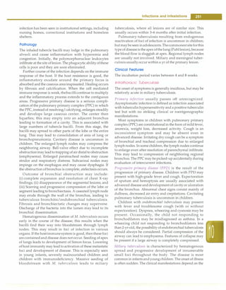 infection has been seen in institutional settings, including
nursing homes, correctional institutions and homeless
shelters.
Pathology
The inhaled tubercle bacilli may lodge in the pulmonary
alveoli and cause inflammation with hyperemia and
congestion. Initially, the polymorphonuclear leukocytes
infiltrate at the site oflesion. The phagocyticabilityofthese
cells is poor and they are soon eliminated.
Further course of the infection depends on the immune
response of the host. If the host resistance is good, the
inflammatory exudate around the primary focus is
absorbed and the caseous areainspissated. Healing occurs
by fibrosis and calcification. When the cell mediated
immune response is weak, thebacillicontinue to multiply
and the inflammatory process extends to the contiguous
areas. Progressive primary disease is a serious compli­
cation of the pulmonary primary complex (PPC) in which
the PPC, insteadof resolving/calcifying, enlarges steadily
and develops large caseous center. The center then
liquefies; this may empty into an adjacent bronchus
leading to formation of a cavity. This is associated with
large numbers of tubercle bacilli. From this stage, the
bacilli may spread to other parts of the lobe or the entire
lung. This may lead to consolidation of area of lung or
bronchopneumonia. Cavitary disease is uncommon in
children. The enlarged lymph nodes may compress the
neighboring airway. Ball-valve effect due to incomplete
obstructionmay leadtotrapping ofair distal to obstruction
(emphysema). Enlarged paratracheal nodes may cause
stridor and respiratory distress. Subcarinal nodes may
impinge on the esophagus and may cause dysphagia. If
the obstruction ofbronchus is complete, atelectasis occurs.
Outcome of bronchial obstruction may include:
(i) complete expansion and resolution of chest X-ray
findings; (ii) disappearance of the segmental lesions; and
(iii) Scarring and progressive compression of the lobe or
segment leading tobronchiectasis. A caseated lymph node
may erode through the wall of the bronchus, leading to
tuberculous bronchitis/endobronchial tuberculosis.
Fibrosis and bronchiectatic changes may supervene.
Discharge of the bacteria into the lumen may lead to its
bronchial dissemination.
Hematogenous dissemination of M. tuberculosis occurs
early in the course of the disease; this results when the
bacilli find their way into bloodstream through lymph
nodes. This may result in foci of infection in various
organs. If the host immunesystemis good, thenthesefoci
arecontainedand disease does not occur. Seeding of apex
of lungs leads to development of Simon focus. Lowering
ofhost immunity may leadto activation of these metastatic
foci and development of disease. This is especially seen
in young infants, severely malnourished children and
children with immunodeficiency. Massive seeding of
bloodstream with M. tuberculosis leads to miliary
Infections and Infestations -
tuberculosis, where all lesions are of similar size. This
usually occurs within 3-6 months after initial infection.
Pulmonary tuberculosis resulting from endogenous
reactivation of foci of infection is uncommon in children;
butmaybeseeninadolescents.Thecommonestsiteforthis
typeofdiseaseisthe apexofthelung (Puhllesion),because
the blood flow is sluggish at apex. Regional lymph nodes
are usually not involved. Miliary and meningeal tuber­
culosisusuallyoccurwithin a yr of the primary lesion.
Clinical Features
The incubation period varies between 4 and 8 weeks.
lntrathoracic Tuberculosis
The onset of symptoms is generally insidious, but may be
relatively acute in miliary tuberculosis.
Primary infection usually passes off unrecognized.
Asymptomatic infection is defined as infection associated
with tuberculinhypersensitivity and a positive tuberculin
test but with no striking clinical or roentgenographic
manifestations.
Most symptoms in children with pulmonary primary
complex (PPC) are constitutional in the form of mildfever,
anorexia, weight loss, decreased activity. Cough is an
inconsistent symptom and may be absent even in
advanced disease. Irritating dry cough can be a symptom
of bronchial and tracheal compression due to enlarged
lymph nodes. In somechildren, the lymph nodes continue
to enlarge even after resolution of parenchymal infiltrate.
This may lead to compression of neighboring regional
bronchus. The PPC may bepicked-up accidentally during
evaluation of intercurrent infections.
Progressive primary disease (PPD) is the result of the
progression of primary disease. Children with PPD may
present with high-grade fever and cough. Expectoration
of sputum and hemoptysis are usually associated with
advanced disease anddevelopmentof cavity or ulceration
of the bronchus. Abnormal chest signs consist mainly of
dullness, decreased air entry and crepitations. Cavitating
pulmonary tuberculosis is uncommon in children.
Children with endobronchial tuberculosis may present
with fever and troublesome cough (with or without
expectoration). Dyspnea, wheezing and cyanosis may be
present. Occasionally, the child not responding to
bronchodilators may be misdiagnosed as asthma. In a
wheezing child not responding to bronchodilators less
than2-yr-old, the possibility of endobronchial tuberculosis
should always be considered. Partial compression of the
airway can lead to emphysema. Features of collapse may
be present if a large airway is completely compressed.
Miliary tuberculosis is characterized by hematogenous
spread and progressive development of innumerable
small foci throughout the body. The disease is most
common in infantsandyoung children. The onset of illness
is often sudden. The clinical manifestations depend on the
 