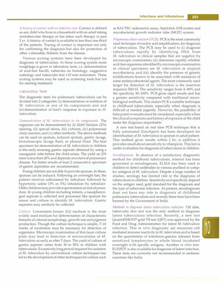 A history of contact with an infective case. Contact is defined
as any child who lives in a household with an adult taking
antitubercular therapy or has taken such therapy in past
2 yr.A history of contact is available in less than one-third
of the patients. Tracing of contact is important not only
for confirming the diagnosis but also for protection of
other vulnerable children from the disease.
Various scoring systems have been developed for
diagnosis of tuberculosis. In these scoring system more
weightage is given to laboratory tests, i.e. demonstration
of acid-fast bacilli, tubercles on histology, suggestive
radiology and tuberculin test >10 mm induration. These
scoring systems may be used as screening tools but not
for starting treatment.
Laboratory Tests
The diagnostic tests for pulmonary tuberculosis can be
divided into 2 categories: (i) demonstration or isolation of
M. tuberculosis or one of its components and and
(ii) demonstration of host's response to exposure to M.
tuberculosis.
Demonstration of M. tuberculosis or its components. The
organism can be demonstrated by (i) Ziehl Neelson (ZN)
staining, (ii) special stains, (iii) cultures, (iv) polymerase
chain reaction, and (v) other methods. The above methods
can be used on sputum, induced sputum, gastric lavage,
bronchoscopic lavage fluid, or pleural fluid. The best
specimen for demonstration of M. tuberculosis in children
is the early morning gastric aspirate obtained by using a
nasogastric tube before the child arises. The yield on ZN
stainislessthan20%anddepends onextentof pulmonary
disease. For better results at least 2 consecutive specimen
of gastric aspiration are recommended.
Youngchildren are not able to provide sputum. In them,
sputum can be induced. Following an overnight fast, the
patient receives salbutamol by nebulizer followed by
hypertonic saline (3% or 5%) inhalation by nebulizer.
Olderchildrenmayprovideexpectoration at end ofproce­
dure. In young children including infants, a nasopharyn­
geal aspirate is collected and processed like sputum for
smear and culture to identify M. tuberculosis. Gastric
aspirates may similarly be collected.
Culture. Lowenstein-Jensen (LJ) medium is the most
widely used medium for determination of characteristic
features of colonialmorphology, growth rate and pigment
production. Though the culture technique is simple, 7-10
weeks of incubation may be necessary for detection of
organisms. Microscopic examination of thin layer culture
plate may lead to detection of microcolonies of M.
tuberculosis as early as after 7 days. The yield of culture of
gastric aspirate varies from 30 to 50% in children with
tuberculosis.Excessivelylongperiodrequiredforisolation
of M. tuberculosis by conventional culture techniques has
led to the developmentof other techniques for culture such
Infections and Infestations -
as BACTEC radiometric assay, SeptichekAFB system and
mycobacterial growth indicator tube (MGIT) system.
Polymerase chainreaction (PCR). PCRis the most commonly
used technique of nucleic acid amplification, for diagnosis
of tuberculosis. The PCR may be used to (i) diagnose
tuberculosis rapidly by identifying DNA from
M. tuberculosis in clinical samples that are negative by
microscopic examination; (ii) determine rapidly whether
acid-fast organismsidentifiedbymicroscopicexamination
in clinical specimens are M. tuberculosis or atypical
mycobacteria; and (iii) identify the presence of genetic
modifications known to be associated with resistance of
some antimycobacterial agents. The most commonly used
target for detection of M. tuberculosis is the insertion
sequence IS6110. The sensitivity ranges from 4-80% and
the specificity 80-100%. PCR gives rapid results and has
a greater sensitivity compared with traditional micro­
biological methods. This makes PCR a suitable technique
in childhood tuberculosis, especially when diagnosis is
difficult or needed urgently. However, the possibility of
falsepositiveresults must be considered,especiallywhen
theclinicalsymptomsand historyof exposureof the child
make the diagnosis improbable.
A new test based on real time PCR technique that is
fully automated (GenXpert) has been developed for
identification of M. tuberculosis in sputum in adult patient.
This method gives results within 2 hr, in addition it
provides resultabout sensitivity to rifampicin.Thistest is
under evaluation for diagnosis of tuberculosis in children.
Serodiagnosis. In absence of a satisfactory diagnostic
method for childhood tuberculosis, interest has been
generated in serodiagnosis. ELISA has been used in
children to detect antibodies to various purified or comp­
lex antigens of M. tuberculosis. Despite a large number of
studies, serology has limited role in the diagnosis of
tuberculosis in children. Sensitivityandspecificity depend
on the antigen used, gold standard for the diagnosis and
the type of tubercular infection. At present, serodiagnosis
does not have any role in diagnosis of childhood
pulmonary tuberculosis and recentlythese tests have been
banned by the Government of India.
Methods to diagnose latent tuberculosis infection. Till date,
tuberculin skin test was the only method to diagnose
latent tuberculosis infection. Recently, a new test
QuantiFERON®
-gold TB test (QFT) was approved by the
Food and Drug Administration for latent M. tuberculosis
infection. This in vitro diagnostic aid measures cell
mediated immune reactivity toM. tuberculosisandis based
on the quantitation of interferon-gamma released from
sensitized lymphocytes in whole blood incubated
overnight with specific antigens. Another in vitro test­
ELISPOT is also availablefordiagnosis of latent infection.
These tests are currently not recommended in endemic
countries like India.
 