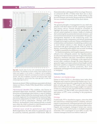 __E_s_s_e_n_ t_ia_i_P_e_d_i_a _tr.ic_s__________________________________ _
11 12 13 14 15 16 17
Date Age Status Weight . '
1-t H -
-
-
-
ar t i
-
: -�
v• v1
1 2 3 4 5 6 7 8 ;, -.!C
62
61 160
60
59 155
58 � � t
57 145
56
55 140 � ,
54
53 135
52
51 130
so 4 V
49 125
48
.,
47 120
46
,_ /! ,1, � 4 r-,- +
45 115 � , � '--H-
44
43 110
i y 11-
42
;�-
-
41 105
40
39 100 - '
38
37
95 'N ,,
36
90 +· rt-
35
34
85
33
32
31
80
30 - +,;' � �
75
29
·-
28
rl-
40
C � 'I-,,
30
10
5 .L
3 4 5 6 7 8 9 10 11 12 13 14 15 16 17
'
18 77
76
19( 75
74
18� 73
72
18( 71
70
9
68
17( 67
68
_
16, 65
64
16( 63
62
15� 61
95
90
85
80
75
70
1
65
60
55
so
45
40
35
30
25
20
15
10
s
60
21
200
90
1
18
17
16
1so
14
13
120
11
100
90
80
70
60
so
40
30
Fig. 2.21: Growth chart of a boy with constitutional delay of growth
and puberty. The child falls to a lower centile in early childhood, grows
below and parallel to 3rd centile in childhood, with an apparent
downward deviation ofgrowthcurveduring thenormal time ofpubertal
growth, with later acceleration of growth and reaching target height
(range indicated by vertical bold bar). Bone age (BA) is lower than
chronological age by 2-3 yr
features are absent.Othersyndromes associatedwithshort
stature are Down, Prader-Willi, Russell-Silver and Seckel
syndromes.
Psychosocial dwarfism This condition, also known as
emotional deprivation dwarfism, maternal deprivation
dwarfism orhyperphagic short stature, is seen in children
in unhappy homes where the emotional needs of the child
aretotallyneglected.It is characterized by functional hypo­
pituitarism indicated by low IGF-1 levels and inadequate
response of GH to stimulation. Therapy with GH is
however, not beneficial. Good catchup growth is usually
seen when the child is placed in a less stressful environ­
ment and nurtured with love and affection.
Children born small for gestational age (SGA)
Birthweight below the 10th centile for gestational age can
be caused by maternal, placental or fetal factors. Most of
theseinfantsshow catchupgrowthby 2 yr ofage.However,
an estimated 20-30% of babies born SCA fail to show
catchup growth and remain short. Subtle defects in the
growth hormone and insulin likegrowthfactor (GH-IGF)
axis are considered responsible for the short stature.
Management
The general principles of management for any child who
presents with short stature include counseling of parents
and dietary advice. Parents should be counseled to
highlight the positive aspects in child's personality and
not put undue emphasis on stature. Intake of a balanced
diet containing the recommended amounts of macro- and
micronutrientsshould also berecommended.The specific
management depends on the underlying cause. For
physiological causes, reassurance and annual monitoring
of height andweight issufficient.Dietary rehabilitationfor
undernutrition andtreatment of underlyingconditionsuch
as renal tubular acidosis or celiac disease are generally
associated with good catchup growth. With any form of
therapy, monitoring with regular and accurate recording
of height is mandatoryforsatisfactory outcome.
For skeletaldysplasias, limblengtheningproceduresare
offered at few orthopedic centers. For hypothyroidism,
levothyroxinereplacement is advised. Forgrowthhormone
deficiency, treatment with daily subcutaneous injections
of GH is recommended. GH therapy is also approved for
several other conditions though the doses required are
generally higher and improvement in final height smaller
and more variable as compared to GH deficiency. Some of
these conditions are Turner syndrome, SCA with
inadequate catchup growth and chronic renal failure prior
to transplant.
Failure to Thrive
Definition and Epidemiology
Failure to thrive (FTT) is a descriptive term rather than
diagnosis and is used for infantsandchildren up to 5 yr of
age whose physical growth is significantly less than their
peers of same age and sex. FIT usually refers to weight
below3rdor 5thcentile,failuretogain weight over aperiod
of time or a change in rate of growth that has crossed two
major centiles, e.g. 75th to 50th, over a period of time. The
prevalence of FTT varies according to the population
sampled.
Etiology
Traditionally FTT is classified as organic, where the child
has some known underlying medical condition, and non­
organicor psychosocial, wherepoorgrowthis the result of
inadequatecaloricprovision andoremotionaldeprivation.
Organic and nonorganic etiological factors may coexist,
e.g. in children with cerebral palsy or multiple congenital
anomalies. FIT is nonorganic in up to 80% of cases. The
common etiological factors are listed in Table 2.18.
 