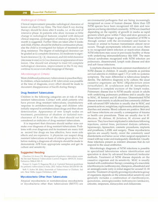 __
E_s_s_e _n_t.ia•l•P•e•d-ia.t.ri_c_
s __________________________________
Radiological Criteria
Clinical improvement precedes radiological clearance of
lesion on chest X-ray films. The first chest X-ray during
therapy should be done after 8 weeks, i.e. at the end of
intensive phase. In patients who show increase or little
change in radiological features coupled with delayed
clinical response, prolongation of intensive phase by one
month is suggested. Further films are taken after 4 weeks
andchild,ifbetter, shouldbe shiftedto continuation phase;
else the child is investigated for failure of treatment and
drug resistance. The degree of radiological clearance can
be graded as (i) complete clearance, (ii) moderate to signi­
ficantclearance ( Yi-% clearance), and (iii) mildclearance
(decrease in size)or (iv)no clearance orappearanceofnew
lesion. One should not attempt to treat till complete
radiological clearance, improvement in the X-ray may
continue to occur even afterstoppage of therapy.
Microbiological Criteria
Most childhoodpulmonary tuberculosis is paucibacillary.
In children, where isolation ofM. tuberculosis was possible
at the time of diagnosis, every effort should be made to
document disappearance of bacilli during therapy.
Drug Resistant Tuberculosis
Children in the following categories are at risk of drug
resistant tuberculosis: Contact with adult patients who
have proven drug resistant tuberculosis; unsatisfactory
response to antituberculosis drugs and children who
initially respond to antituberculosis drugs and then show
deterioration. Appearance of new lymph nodes on
treatment, persistence of shadow or isolated non­
clearance of X-ray film of the chest should not be
considered an indicator of drug resistant tuberculosis.
It is important that clinicians should neither miss nor
make over diagnosis of drug resistant tuberculosis. Prob­
lems with over diagnosis and its treatment are many fold
as second line drugs are less effective, have more side
effects and are expensive. A physician can suspect drug
resistant tuberculosis on basis of criteria given above, but
before making a diagnosis all attempts should be made to
demonstrate AFB from appropriate samples and get its
culture and sensitivity.
Suggested Reading
Chauhan LS, Arora VK. Management of pediatric tuberculosis under
the Revised National Tuberculosis Control Program (RNTCP). Indian
Pediatrics 2004;41:901-5
Kumar A, Gupta D, Nagaraja SB, et al. Updated National guidelines
for pediatric tuberculosis in India, 2012. Indian Pediatr 2013;50:301-06.
Seth V, Kabra SK (Eds). Essentials of Tuberculosis in Children, 3rd
edn. New Delhi; Jaypee Publishers, 2010
Mycobacteria Other than Tuberculosis
Atypical mycobacteria or nontuberculous mycobacteria
or mycobacteria other than tuberculosis (MOTT) are
environmental pathogens that are being increasingly
recognized as cause of human disease. More than 125
NTM species have been recognized till date and new
species arebeing identified constantly.NTMareclassified
depending on the rapidity of growth in media as rapid
growers which grow within 7 days and slow growers as
those which take longer to grow. Acquisition of NTM is
through contact with the environment and human to
human or animal to human transmission almost never
occurs. Though asymptomatic infection can occur, there
is no recognized latent infection or reactivation disease.
NTM infections may occur in previously healthy or those
with underlying immunodeficiency like HIV. The main
clinical syndromes recognized with NTM infection are
pulmonary, disseminated, lymph node disease and skin
and soft tissue infections.
Lymphaticdiseaseis the most common manifestation of
NTM disease in children. It usually presents as painless
cervical adenitis in children aged 1-5 yr with no systemic
symptoms. The main differential is tuberculous lyrnpha­
denitis. The definitive diagnosis is by culture; the usual
causative organisms are MAC (Mycobacterium avium
intracellulare), M. scrofulaceum and M. haemophilum.
Treatment is complete excision of the lymph nodes.
Pulmonary disease due to NTM usually occurs in adults
with underlying pulmonary problems and is usually due
to MAC, M. kansasii and M. abscessus. Disseminated NTM
disease is seenmainly in adults and less commonly children
with advanced HIV infection is usually due to MAC and
presentsasfever,weightloss,nightsweats,abdominalpain,
diarrhea and anemia. Blood cultures are positive. Skin and
soft tissue infections are usually a consequence of trauma
or health care procedures. These are usually due to M.
abscessus, M. chelonae, M. fortuitum, M. ulcerans and M.
marinum.Theyhavebeenimplicatedininfections following
injections, central lines, peritoneal dialysis catheters,
laparoscopy, liposuction, cosmetic procedures, implants
and prosthesis, LASIK and surgery. These mycobacteria
species are usually hardy, resist the commonly used
disinfectants andhence occur when surgical equipment is
rinsed withtapwater andinadequately disinfected. Usually
these infections present as indolent abscesses that do not
respond to the usual antibiotics.
Microbiologic diagnosis of NTM infections is possible
in specialized laboratories where identification and
speciation is done by advanced biochemical/molecular
methods. Treatment of NTM disease depends on the
causative organism and its sensitivity. MAC is usually
treatedwith combination therapy consisting of a macrolide
(clarithromycin/azithromycin),rifampicin,ethambutoland
an aminoglycoside (only in initial stages) for around 12-18
months. Treatment ofrapidlygrowingmycobacteria group
of organisms depends on the antimicrobial sensitivity and
generally includes a combination of clarithromycin,
quinolones, aminoglycosides (tobramycin/amikacin),
cefoxitin, imipenem, minocycline and clofazirnine.
 
