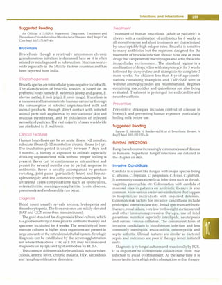 Suggested Reading
An Official ATS/IDSA Statement: Diagnosis, Treatment and
PreventionofNontuberculousMycobacterial Diseases. AmJ RespirCrit
Care Med 2007;175:367-416
Brucellosis
Brucellosis though a relatively uncommon chronic
granulomatous infection is discussed here as it is often
missed or misdiagnosed as tuberculosis. It occurs world­
wide especially in the Middle Eastern countries and has
been reported from India.
Etiopathogenesis
Brucella speciesareintracellular gram-negative coccobacilli.
The classification of brucella species is based on its
preferred hosts namely B. melitensis (sheep and goats), B.
abortus (cattle), B. suis (pigs), B. canis (dogs). Brucellosis is
a zoonosis andtransmissionto humans can occur through
the consumption of infected unpasteurized milk and
animal products, through direct contact with infected
animal parts such as placenta, by inoculation of skin and
mucous membranes, and by inhalation of infected
aerosolized particles. The vast majorityof cases worldwide
are attributed to B. melitensis.
Clinical Features
Human brucellosis can be an acute illness (<2 months),
subacute illness (2-12 months) or chronic illness (>1 yr).
The incubation period is usually between 7 days and
3 months. A history of exposure to animals especially
drinking unpasteurized milk without proper boiling is
present. Fever can be continuous or intermittent and
persist for several months due to partial response to
antibiotics. Fever is usually accompanied by profuse
sweating, joint pains (particularly knee) and hepato­
splenomegaly and less common lymphadenopathy. In
untreated cases complications such as spondylitis,
osteoarthritis, meningoencephalitis, brain abscess,
pneumonia and endocarditis can occur.
Diagnosis
Blood count usually reveals anemia, leukopenia and
thrombocytopenia. The liver enzymes are mildly elevated
(SAP and GGT more than transaminases).
The gold standard for diagnosis is blood culture, which
has good sensitivity if done prior to antibiotic therapy and
specimen incubated for 4 weeks. The sensitivity of bone
marrow cultures is higher since organisms are present in
large amounts in the reticuloendothelial system. Serologic
diagnosis can be established by the serum agglutination
test where titers above 1:160 or 1: 320 may be considered
diagnostic or by IgG and IgM antibodies by ELISA.
The common differentials for brucellosis include tuber­
culosis, enteric fever, chronic malaria, HIV, sarcoidosis
and lymphoproliferative disorders.
Infections and Infestations -
Treatment
Treatment of human brucellosis (adult or pediatric) is
always with a combination of antibiotics for 6 weeks as
all monotherapies and short treatments are characterized
by unacceptably high relapse rates. Brucella is sensitive
to many antibiotics but the regimens designed for the
treatment of brucella infection should have one or more
drugs that can penetrate macrophages and act in the acidic
intracellular environment. The standard regime is a
combinationof doxycycline with streptomycin for 3 weeks
followed by doxycycline and rifampicin to complete 3
more weeks. For children less than 8 yr of age combi­
nations containing rifampicin and TMP-SMZ with or
without aminoglycosides are recommended. Regimes
containing macrolides and quinolones are also being
evaluated. Treatment is prolonged for endocarditis and
neurobrucellosis.
Prevention
Preventive strategies includes control of disease in
livestock and preventing human exposure particularly
boiling milk before use.
Suggested Reading
Pappas G, Akritidis N, Bosilkovski M, et al. Brucellosis: Review. N
Engl J Med 2005;352:2325-36
FUNGAL INFECTIONS
Fungi have becomeincreasingly common cause of disease
in humans. Superficial fungal infections are detailed in
the chapter on skin.
Invasive Candidiasis
Candida is a yeast like fungus with major species being
C. albicans, C. tropicalis, C. parapsilosis, C. krusei, C. glabrata.
It commonly causes superficial infections such as thrush,
vaginitis, paronychia, etc. Colonization with candida at
mucosal sites in patients on antibiotic therapy is also
common. More serious are invasive infectionsthathappen
in hospitalized individuals with impaired defenses.
Common risk factors for invasive candidiasis include
prolonged intensive care stay, broad spectrum antibiotic
therapy, renal failure, very low birthweight, corticosteroid
and other immunosuppressive therapy, use of total
parenteral nutrition especially intralipids, neutropenia
and central venous catheters. The commonest form of
invasive candidiasis is bloodstream infection and less
commonly meningitis, endocarditis, osteomyelitis and
septic arthritis. Clinical features are similar as bacterial
sepsis and outcomes are poor if therapy is not initiated
early.
Diagnosis is byfungalcultures andoccasionally by PCR.
It is important to differentiate colonization from true
infection to avoid overtreatment. At the same time it is
importantto have a high indexof suspicion so that therapy
 
