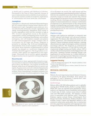 - Essential Pediatrics
is started early in patients with likelihood of infection.
Fluconazole is the drug of choice especially because of
ease of administration and availability of oral switchover.
Fluconazole resistant candida are treated by amphotericin
B , echinocandins and newer azoles like voriconazole.
Aspergillosis
Aspergillusisaubiquitously distributedfilamentedfungus;
the two common species causing human infection are A.
fumigatusandA. niger. Aspergillus causes certainnon-inva­
sive infections like otomycosis, sinusitis. aspergilloma and
allergic bronchopulmonary aspergillosis. More sinister is
invasive aspergillosis which can have mortality as high as
50%. Invasive aspergillosis occurs in the immuno­
compromised; common predisposing factors include pati­
ents with cancer undergoing chemotherapy and resultant
neutropenia, stem cell transplant recipients and patients
on other immunosuppressive drugs. Common sites of
involvement are the lungs and sinuses. Diagnosis is
primarily by radiology (Fig. 10.22) and histopathologic
demonstration of the invasive hyphae in biopsy samples
and culture. Serial estimation of galactomannan in serum
samples has emerged as a noninvasive diagnostic test.
Treatment should be aggressive. The drugof choice is vori­
conazole. Other options are amphotericin B and caspo­
fungin. Fluconazole has no activity against aspergillus.
Surgical resection may berequired in nonrespondingcases.
Mucormycosis
Mucormycosis or more appropriately termed as zygo­
mycosis refers to infectionwiththe filamentedfungiofthe
genus Mucor and Rhizopus. The hyphae are broad and
aseptate unlike those of Aspergillus that are narrow and
septate.Zygomycosisisaninvasiveinfectionthatprimarily
occurs in patients with risk factors such as diabetic keto­
acidosis, cancer chemotherapy, transplant recipients, iron
overload and receipt of irnmunosuppressive drugs. Sites
Fig. 10.22: Multiple air space opacities with irregular borders and
internal cavitation suggesting invasive aspergillosis
of involvement are mainly the nasal sinuses and less
commonlypulmonary,gastrointestinalandskin/softtissue.
Infection can sometimes occur due to direct inoculation in
traumatic/surgical wounds and injection sites. Clinical
featuresdependonthesiteinvolved;inthenasalformpain,
swelling, bloody discharge and presence of blackish
eschars on nasal examination are common. Confirmation
of diagnosis is by demonstration of the characteristic
hyphae on histopathologyandfungal cultures. Treatment
includesradicalsurgicaldebridement,antifungal therapy
with amphotericin B and correction of underlying
predisposing factors.
Cryptococcosis
Infection with Cryptococcus neoformans is commonly seen
in HIV infected individuals with advanced immuno­
suppression. The disease often affects the central nervous
system; pulmonary and disseminated forms are less
common. Clinical symptoms include headache, vomiting,
altered sensorium, signs of meningism and less commonly
neurologic deficits. The diagnosis is confirmed by
demonstrating cryptococci in the CSF by India ink,
cryptococcal antigen testing and finally culture. CSF is
usually under increased pressureandhashighprotein with
pleocytosis. Treatment includes antifungal therapy with
amphotericin B and flucytosine for 2 weeks followed by
fluconazole for prolonged periods. Reduction of elevated
pressure by serial lumbar punctures is also crucial.
Suggested Reading
Smith PB, Steinbach WJ, Benjamin DK. Neonatal candidiasis. Infect
Dis Clin N Arn 2005;19:603-15
Steinbach WJ. Antifungal agents in children. Pediatr Clin North Arn
2005;52:895-915
PROTOZOAL INFECTIONS
----------------
Malaria
Malaria, the most important protozoa! disease in humans,
is caused by the genus Plasmodium. Four species are
pathogenic, P. vivax, P.Jalciparum, P. malariae and P. ovale,
of which the first two occur in India.
Epidemiology
Malaria afflicts 200-300 million patients each yr globally,
causing about 650,000 deaths, chiefly in young children.
While 70% cases are reported from sub-Saharan Africa,
malaria is an important cause of morbidity and mortality
in South Asia. In India, malaria causes about 2 million
cases and 1000 deaths annually, the majority of which
occur in association with infection with P. Jalciparum.
Endemic regions include Orissa, Chhattisgarh, West
Bengal, Karnataka, Jharkhand, Madhya Pradesh, Uttar
Pradesh, Assam, Gujarat and Rajasthan. Malaria is also
common in urban areas, particularly due to construction
activities, population migration and inappropriate water
storage anddisposal. The sixth Millennium Development
 