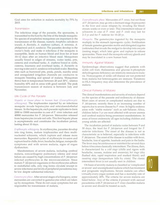 Goal aims for reduction in malaria mortality by 75% by
2015.
Transmission
The infectious stage of the parasite, the sporozoite, is
transmitted to thehost by the bite of the female mosquito.
Six species of anopheline mosquitoes are important in the
transmission of the disease, namely Anopheles culicifacies
(rural), A. fluvitalis, A. stephensi (urban), A. minimus, A.
philippinesis andA. sundaicus. The parasites develop in the
vector's body and make it infectious if the mosquito is
susceptible, feeds on human blood and lives for at least
10-12 days after an infective blood meal. Mosquitoes
usually breed in edges of streams, water tanks, pits,
cisterns and overhead tanks. A. stephensi breed in wells,
cisterns, fountains and overhead tanks, A. fluviatilis in
movingwaterandA. sundaicusinbrackishwater. Breeding
sites such as burrowed pits, pools, ponds, marshy areas
and unregulated irrigation channels are conducive to
mosquito breeding and spread of malaria. Mosquitoes
thrive best in temperature between 20 and 30°
C, relative
humidity 60% and in areas with good rainfall. The peak
transmission season of malaria is between July and
November.
Life Cycle of the Parasite
Hepatic or tissue phase in human host (Exoerythrocytic
schizogony). The trophozoites injected by an infectious
mosquito invade hepatocytes and reticuloendothelial
tissues. In the hepatocyte,each parasite replicates to form
2000 to 15000 merozoites in case of P. vivax infection and
40000 merozoites for P. Jalciparum. Merozoites released
from hepatocytes invade red cells. This first hepatic phase
is asymptomatic and constitutes the incubation period,
lasting about 10 days.
En;throcytic schizogony. In erythrocytes, parasites develop
into ring forms, mature trophozoites and then multi­
nucleated schizonts, which rupture and release more
merozoites. Repeated cycles of erythrocyte invasion and
ruptureleadto chills, fever,headache,fatigue,nonspecific
symptoms and with severe malaria, signs of organ
dysfunction.
Manifestations of severe malaria, including cerebral
malaria, noncardiogenic pulmonary edema and renal
failure are caused by high concentrations of P. Jalciparum
infected erythrocytes in the microvasculature. Since
mature P.Jalciparum organisms inthe erythrocytes adhere
to endothelial cells, only ring forms circulate (except in
severe infections) and levels of peripheral parasitemiamay
be low despite substantial infection.
Gametocyticphase.After several stages ofschizogony,some
merozoites are converted to gametocytes which are taken
up by mosquitoes. These do not cause symptoms but are
responsible for transmission of malaria.
Infections and Infestations -
Exoerythrocytic phase. Merozoites of P. vivax, but not those
of P.Jalciparum, may go into a dormant stage (hypnozoite)
in the liver and cause relapses by invading the blood­
stream weeks or even yr later. This intermittent release of
schizonts in case of P. vivax and P. ovale may last for
2-3 yr and for P. malariae for 10-20 yr.
Mosquito. The gametocytes ingested by the mosquito
multiply in the stomach (sporogonic cycle). Fertilization
of female gametes generates motile and elongatedzygotes
(ookinetes)that invade the midgut to develop into oocysts
(resting stage), which later grow and rupture to release
sporozoites. These reach the mosquitosalivary glands and
may be inoculated in a new human host.
Immunity Against Malaria
Epidemiologic observations suggest that patients with
sickle cell trait, thalassemia and glucose-6-phosphate
dehydrogenase deficiency are relatively immune to mala­
ria. Homozygotes of sickle cell disease are not protected
from malaria but heterozygotes are immune. Variations
in HLA frequency may also determine the prevalence of
malaria.
Clinical Patterns of Malaria
The clinical manifestations andseverityof malariadepend
on the species of the parasite and endemicity of disease.
Most cases of severe or complicated malaria are due to
P. Jalciparum; recently there is an increasing number of
reports due to severe disease byP. vivax. In highly endemic
areas with "stable malaria" such as sub-Saharan Africa,
children below 5 yr are most affected with severe anemia
and cerebral malaria being prominent manifestations. In
areas of lower endemicity all ages including children and
young adults are affected.
The incubation period of malaria varies between 9 and
30 days, the least for P. Jalciparum and longest for P.
malariae infections. The onset of the disease is not as
characteristic as is believed, especially in infections with
P.falciparum.The onset of the disease is sudden with fever,
headache, loss of appetite, lassitude and pain in the limbs.
The fever may becontinuousor remittent for several days
before it becomesclassically intermittent. Theillness,then,
is characterized by a cold stage (chills and rigors with
headache, nausea, malaise and anorexia); hot stage (dry
flushed skin, rapid respiration and marked thirst); and
sweating stage (temperature falls by crisis). The classic
intermittent fever is not usually seen in children.
On basis of severity malaria is classified as'complicated
or severe' and uncomplicated malariawhich has treatment
and prognostic implications. Severe malaria can affect
virtually every organ system and has a mortality rate of
approximately 20%. The criteria for severe malaria are
listed below. Any of the criteria if present with asexual
parasitemia with P.Jalciparum or P. vivax classifies malaria
as severe and should be treated as such.
 