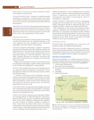 __E_s_s_ e_n_t_ia_i_P_e _d_ia_t_ri_c_
s _________________________________ _
house dust, or soil can have adverse influence on their
neurocognitive development.
Acquired insults to brain Traumatic or infectious insults
(meningitis, encephalitis, cerebral malaria) and other
factors (neardrowning, trauma), particularly during early
years of life, can have a permanent adverse effect on brain
development.
Associated impairments Impairments particularlythose
involving sensory inputs from the eyes or ears can have a
significant impact on attainment of milestones. These
impairments have to be actively sought in any child with
delay as they offer opportunity for intervention.
Psychosocial Factors
During the critical period of development and learning,
several social factors have an important bearing on not
only cognition but also attitudes, social-emotional
competence and sensorimotor development.
Parenting Cognitive stimulation, caregiver's sensitivity
and affection (emotional warmth or rejection of child) and
responsiveness to the child in the setting of other factors
such as poverty, cultural values and practices have an
important bearing on child development. Apart from
these, parental attitudes, involvement, education and
desire for the child also have an impact on the develop­
ment of the child.
Higher levels of maternal warmth and responsiveness
are associated with higher cognitive ability and reduced
levels of behavioral problems in young children.
Poverty This is possibly the mostcommon underlyingfactor
for impaired child development worldwide. It acts
throughout the lifetime of the individual and also affects
the next generation.
A variety of risk factors such as biological, environ­
mental, nutritional and psychosocial that are associated
with poverty lead to cumulative adverse effect on early
child development, which prevent child attaining their
full potential and adult productivity and thereby
perpetuates the poverty cycle.
Lackofstimulation Socialandemotionaldeprivationand
lack of adequate interaction and stimulation is an impor­
tant cause of developmental impairment, particularly
evident in the setting of poverty.
Violence and abuse Domestic andcommunityviolence
are emerging threats to child development. Child abuse,
physical and sexual, can have a profound psychological
effect on the child. Problems of attention and cognition
are more common in children exposed to violence or
abuse. Apart from the direct effect, there are indirect
consequencesdue to change in family dynamics and effect
on the caregiver. Early life experiences have been shown
to have a bearing on behavioral patterns later in life.
Maternal depression Low to middle income countries
have a high incidence of maternal depressive symptoms,
which is negatively associated with early child
development and quality of parenting by virtue of
unresponsive caregiving.
Institutionalization Institutional care (e.g. orphanages)
during early life increases the risk of poor growth, ill­
health, attachment disorders, attention disorders, poor
cognitive function, anxiety, and autistic-like behavior.
The interaction of risk factors and protective factors
interact to determine the developmental trajectory of a
child (Fig. 3.1). In presence of protective factors, children
attain theirdevelopmental potential. Presence of a variety
of risk factors in early life lowers the developmental
trajectory of the child. Timely intervention can help
children achieve near normal potential.
Protective Factors
Breastfeeding Breastfeeding has a protective and
promotive effect on childhood development.
Maternal education Maternal education is a protective
factor reducing child mortality and promoting early child
development. Infant and young children of educated
mothers have higher levels of cognitive development.
Domains of Development
Normal development is a complex process and has a
multitude offacets. However, itisconvenienttounderstand
and assess development under the following domains:
i. Gross motor development
ii. Fine motor skill development
iii. Personal and social development and general under­
standing
iv. Language
v. Vision and hearing
Behavioral competence trajectories
- Optimum
- Recovery
- Below potential
c Protective > risk
0 factors
g I
eduction in risk factors,
increase in protective factors,
J or intervention during a
� +
C
-�
co �
Mod
t
Risk factors > protective factors
Prenatal Birth Early childhood Adolescence Adulthood
Fig. 3.1: Differing trajectories of brain and behavioral development
as a function of exposure to risk and protective factors. Reproduced
with permission from Walker, et al. Inequalities in early childhood Lancet
2011;378:1325-38
 