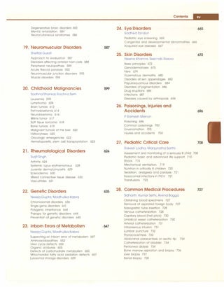___________________________________:c:on
:.:;t::
e:.:.
nt:s....J
-
Degenerative brain disorders 583
Mental retardation 584
Neurocutaneous syndromes 586
19. Neuromuscular Disorders
Sheffali Gulati
Approach to evaluation 587
Disorders affecting anterior horn cells 588
Peripheral neuropathies 589
Acute flaccid paralysis 592
Neuromuscular junction disorders 593
Muscle disorders 594
20. Childhood Malignancies
Sadhna Shankar, Rachna Seth
Leukemia 599
Lymphoma 608
Brain tumors 612
Retlnoblastoma 614
Neuroblastoma 616
Wilms tumor 617
Soft tissue sarcoma 618
Bone tumors 619
Malignant tumors of the liver 620
Histiocytoses 620
Oncologic emergencies 622
Hematopoietic stem cell transplantation 623
21. Rheumatological Disorders
Surjit Singh
Arthritis 624
Systemic lupus erythematosus 628
Juvenile dermatomyositis 629
Scleroderma 630
Mixed connective tissue disease 630
Vasculitides 631
22. Genetic Disorders
Neerja Gupta, Madhulika Kabra
Chromosomal disorders 636
Single gene disorders 64l
Polygenic inheritance 644
Therapy for genetic disorders 644
Prevention of genetic disorders 645
23. Inborn Errors of Metabolism
Neerja Gupta, Madhulika Kabra
Suspecting an inborn error of metabolism 647
Aminoacidopathies 652
Urea cycle defects 653
Organic acidurias 655
Defects of carbohydrate metabolism 655
Mitochondial fatty acid oxidation defects 657
Lysosomal storage disorders 659
587
599
624
635
647
24. Eye Disorders
Radhika Tandon
Pediatric eye screening 665
Congenital and developmental abnormalities 666
Acquired eye diseases 667
25. Skin Disorders
Neena Khanna. Seemab Rasool
Basic principles 672
Genodermatoses 675
Nevi 679
Eczematous dermatitis 680
Disorders of skin appendages 682
Papulosquamous disorders 684
Disorders of pigmentation 686
Drug eruptions 686
Infections 687
Diseases caused by arthropods 694
26. Poisonings, Injuries and
Accidents
P Ramesh Menon
Poisoning 696
Common poisonings 700
Envenomation 703
Injuries and accidents 704
27. Pediatric Critical Care
Rakesh Lodha, Manjunatha Sarthi
665
672
696
708
Assessment and monitoring of a seriously ill child 708
Pediatric basic and advanced life support 71O
Shock 715
Mechanical ventilation 719
Nutrition in critically ill children 720
Sedation, analgesia and paralysis 721
Nosocomial infections in PICU 721
Transfusions 723
28. Common Medical Procedures
Sidharth Kumar Sethi. Arvind Bagga
Obtaining blood specimens 727
Removal of aspirated foreign body 727
Nasogastric tube insertion 728
Venous catheterization 728
Capillary blood (hell prick) 730
Umbilical vessel catheterization 730
Arterial catheterization 731
lntraosseous Infusion 731
Lumbar puncture 732
Thoracocentesis 733
Abdominal paracentesis or ascitic tip 734
Catheterization of bladder 734
Peritoneal dialysis 734
Bone marrow aspiration and biopsy 736
Liver biopsy 737
Renal biopsy 738
727
 