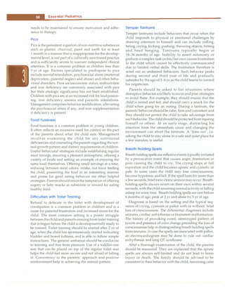 __E_s_s_ e_n_t_ia_i_P_e _d_ia_t_ri_c_
s _________________________________ _
needs to be maintained to ensure motivation and adhe­
rence to therapy.
Pica
Pica is the persistent ingestion ofnon-nutritivesubstances
such as plaster, charcoal, paint and earth for at least
1 month in a manner thatis inappropriate forthedevelop­
mental level, is not part of a culturally sanctioned practice
and is sufficiently severe to warrant independent clinical
attention. It is a common problem in children less than
5 yr of age. Factors speculated to predispose to pica
include mentalretardation, psychosocial stress (maternal
deprivation, parental neglect and abuse) and other beha­
vioral disorders. Poor socioeconomic status, malnutrition
and iron deficiency are commonly associated with pica
but their etiologic significance has not been established.
Children with pica are at an increased risk for lead poison­
ing, iron deficiency anemia and parasitic infestations.
Management comprisesbehaviormodification, alleviating
the psychosocial stress if any, and iron supplementation
if deficiency is present.
Food Fussiness
Food fussiness is a common problem in young children.
It often reflects an excessive need for control on the part
of the parents about what the child eats. Management
involves examining the child for any nutritional
deficiencies and counselingtheparents regarding the nor­
mal growth pattern and dietary requirements of children.
Useful behavioral strategies include establishing regular
meal timings, ensuring a pleasant atmosphere, offering a
variety of foods and setting an example of enjoying the
same food themselves. Offering small servings at a time,
reducing between meal caloric intake, not force feeding
the child, presenting the food in an interesting manner
and praise for good eating behavior are other helpful
strategies.Parentsshouldresist the temptation of offering
sugary or fatty snacks as substitute or reward for eating
healthy food.
Difficulties with Toilet Training
Refusal to defecate in the toilet with development of
constipation is a common problem in children and is a
cause for parental frustration and increased stress for the
child. The most common setting is a power struggle
betweenthechildand parents ensuingfrom toilet training
that is begun before the child is developmentally ready to
be trained. Toilet training should be started after 2 yr of
age, when the child has spontaneously started indicating
bladder and bowel fullness, and is able to follow simple
instructions. The general ambience should be conducive
to learning and free from pressure. Use of a toddler-size
seat that can be placed on top of the regular toilet seat
helps the child feel more secure and not afraid of falling
in. Consistency in the parents' approach and positive
reinforcement help in achieving the normal pattern.
Temper Tantrums
Temper tantrums include behaviors that occur when the
child responds to physical or emotional challenges by
drawing attention to himself and can include yelling,
biting, crying, kicking, pushing, throwing objects, hitting
and head banging. Tantrums typically begin at
18-36 months of age. Inability to assert autonomy or
perform a complex task onhis/her own causes frustration
to the child which cannot be effectively communicated
due to limited verbal skills. The frustration therefore is
acted out as undesired behaviors. Such behavior peaks
during second and third year of life and gradually
subsides by theage of3-6 yr as the child learns to control
his negativism.
Parents should be asked to list situations where
disruptive behaviorare likely to occur andplan strategies
to avoid these. For example, they should ensure that the
child is rested and fed, and should carry a snack for the
child when going for an outing. During a tantrum, the
parents' behaviorshould be calm, firm and consistent and
they should not permit the child to take advantage from
suchbehavior. Thechildshouldbeprotectedfrominjuring
himself or others. At an early stage, distracting his
attention from the immediate cause and changing the
environment can abort the tantrum. A 'time out', i.e.
asking the child to stay alone in a safe and quiet place for
a few minutes, is useful.
Breath Holding Spells
Breathholding spellsarereflexive events typicallyinitiated
by a provocative event that causes anger, frustration or
pain causing the child to cry. The crying stops at full
expiration and the child becomes apneic and cyanotic or
pale. In some cases the child may lose consciousness,
become hypotonic and fall. If the spell lasts for more than
a few seconds, brief tonic-clonicseizuremayoccur.Breath­
holding spells always revert on their own within several
seconds, with the childresumingnormalactivityor falling
asleep for some time. Breathholding spells are rare before
6 months of age, peak at 2 yr and abate by 5 yr of age.
Diagnosis is based on the setting and the typical seq­
uence of crying, cyanosis or pallor with or without brief
loss of consciousness. The differential diagnoses include
seizures, cardiac arrhythmias or brainstem malformation.
The history of provoking event, stereotyped pattern of
events and presence of color change preceding the loss of
consciousness help indistinguishingbreathholding spells
from seizures. In case the spells are associated with pallor,
an electrocardiogram may be done to rule out cardiac
arrhythmias and long QT syndrome.
After a thorough examination of the child, the parents
should be reassured. They are explained that the apneic
spells are always self-limited and do not lead to brain
injury or death. The family should be advised to be
consistentin their behavior with the child, remaining calm
 