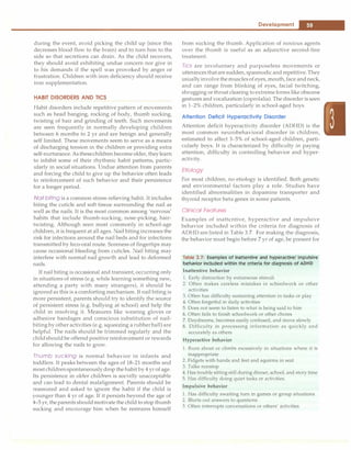 ______________________________________
D
_e_v_e_io_p_m_e_n_t
__
_
during the event, avoid picking the child up (since this
decreases blood flow to the brain) and to turn him to the
side so that secretions can drain. As the child recovers,
they should avoid exhibiting undue concern nor give in
to his demands if the spell was provoked by anger or
frustration. Children with iron deficiency should receive
iron supplementation.
HABIT DISORDERS AND TICS
Habit disorders include repetitive pattern of movements
such as head banging, rocking of body, thumb sucking,
twisting of hair and grinding of teeth. Such movements
are seen frequently in normally developing children
between 6 months to 2 yr and are benign and generally
self limited. These movements seem to serve as a means
of discharging tension in the children or providing extra
self-nurturance.Asthesechildrenbecome older, theylearn
to inhibit some of their rhythmic habit patterns, partic­
ularly in social situations. Undue attention from parents
and forcing the child to give up the behavior often leads
to reinforcement of such behavior and their persistence
for a longer period.
Nail biting is a common stress-relieving habit. It includes
biting the cuticle and soft tissue surrounding the nail as
well as the nails. It is the most common among 'nervous'
habits that include thumb-sucking, nose-picking, hair­
twisting. Although seen most commonly in school-age
children, it is frequent at all ages. Nail biting increases the
risk for infections around the nail beds and for infections
transmitted by feco-oral route. Soreness of fingertips may
cause occasional bleeding from cuticles. Nail biting may
interfere with normal nail growth and lead to deformed
nails.
If nail biting is occasional and transient, occurring only
in situations of stress (e.g. while learning something new,
attending a party with many strangers), it should be
ignoredas this is a comforting mechanism. If nail biting is
more persistent, parents �hould try to identify the source
of persistent stress (e.g. bullying at school) and help the
child in resolving it. Measures like wearing gloves or
adhesive bandages and conscious substitution of nail­
biting by other activities (e.g. squeezing a rubberball) are
helpful. The nails should be trimmed regularly and the
childshould be offered positive reinforcement or rewards
for allowing the nails to grow.
Thumb sucking is normal behavior in infants and
toddlers. It peaks between the ages of 18-21 months and
mostchildrenspontaneouslydrop the habit by 4 yr of age.
Its persistence in older children is socially unacceptable
and can lead to dental malalignment. Parents should be
reassured and asked to ignore the habit if the child is
younger than 4 yr of age. If it persists beyond the age of
4-5 yr, the parents shouldmotivate the child to stop thumb
sucking and encourage him when he restrains himself
from sucking the thumb. Application of noxious agents
over the thumb is useful as an adjunctive second-line
treatment.
Tics are involuntary and purposeless movements or
utterancesthatare sudden, spasmodicandrepetitive.They
usuallyinvolve themusclesof eyes, mouth, face andneck,
and can range from blinking of eyes, facial twitching,
shrugging or throatclearing toextremeforms like obscene
gestures and vocalization (coprolalia). The disorder is seen
in 1-2% children, particularly in school-aged boys.
Attention Deficit Hyperactivity Disorder
Attention deficit hyperactivity disorder (ADHD) is the
most common neurobehavioral disorder in children,
estimated to affect 3-5% of school-aged children, parti­
cularly boys. It is characterized by difficulty in paying
attention, difficulty in controlling behavior and hyper­
activity.
Etiology
For most children, no etiology is identified. Both genetic
and environmental factors play a role. Studies have
identified abnormalities in dopamine transporter and
thyroid receptor beta genes in some patients.
Clinical Features
Examples of inattentive, hyperactive and impulsive
behavior included within the criteria for diagnosis of
ADHD are listed in Table 3.7. For making the diagnosis,
the behavior must begin before 7 yr of age, be present for
Table 3.7: Examples of inattentive and hyperactive/ impulsive
behavior included within the criteria for diagnosis of ADHD
Inattentive behavior
l. Early distraction by extraneous stimuli
2. Often makes careless mistakes in schoolwork or other
activities
3. Often has difficulty sustaining attention in tasks or play
4. Often forgetful in daily activities
5. Does not seem to listen to what is being said to him
6. Often fails to finish schoolwork or other chores
7. Daydreams, becomes easily confused, and move slowly
8. Difficulty in processing information as quickly and
accurately as others
Hyperactive behavior
l. Runs about or climbs excessively in situations where it is
inappropriate
2. Fidgets with hands and feet and squirms in seat
3. Talks nonstop
4. Has trouble sitting still during dinner, school, and story time
5. Has difficulty doing quiet tasks or activities.
Impulsive behavior
1. Has difficulty awaiting turn in games or group situations
2. Blurts out answers to questions
3. Often interrupts conversations or others' activities
 