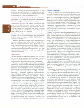 __e_s_s_e_n_t _ia_l_P_e_d_ i_a t_r_ic_s_________________________________
at least 6 months, be pervasive (present in at least
2 different settings) and impair the child's ability to func­
tion normally. The symptoms should not be secondary to
another disorder. Three subtypes are known:
Predominantly hyperactive-impulsive. Most symptoms (6 or
more) are in the hyperactivity-impulsivity categories, and
less than 6 symptoms of inattention are present.
Predominantly inattentive. The majority of symptoms (6 or
more) are in the inattention category and less than
6 symptoms of hyperactivity-impulsivity are present,
although hyperactivity-impulsivity may still be present to
some degree. Parentsor teachers maynot readily recognize
these children as having a problem.
Combined hyperactive-impulsive and inattentive. These
children have six or more symptoms each of inattention
and hyperactivity-impulsivity. Most children have the
combined type of ADHD.
Diagnosis is primarily clinical, using thorough clinical
interview of parents and use of behavior rating scales.
Physical examination includes direct observation of the
child and ruling out chronic systemic illnesses that affect
child's attention span. Neuropsychological evaluation
using standard tests of general intelligence and edu­
cational achievement help to exclude learning disorders
or mental retardation.
Management
The management of ADHD should begin with educating
the parents about ADHD and helping them in setting
realistic goals of treatment. The treatment involves a
combination of behavioral therapy and medications.
Usefulbehavioralstrategiesinclude: (i) clearandexplicit
instructions to the child about desirable and nondesirable
behavior; (ii) positive reinforcement of desirable behavior
by praise or small tangible rewards; (iii) punishment
strategies like verbal reprimand, nonverbal gestures or
'time out' for undesirable behaviour; and (iv) extinction
technique, i.e. systematic ignoring of undesirable beha­
vior; and (v) providing a well-structured and organized
routine for the child at home as well as school. At school,
giving brief and consistent instructions to the child, clear
and consistent response to the child's behavior, seating in
an area with few distractions, and allowing the child to
changeactivities and move about periodically are helpful.
Stimulants, e.g. methylphenidate, amphetamine and
their derivatives, areeffectivein ameliorating inattention,
hyperactivity and impulsivity in 70-80% children. How­
ever, academic achievement or social skills do not
improve. Adverse effectsaremildandinclude abdominal
discomfort, loss of appetite, headache and sleep distur­
bances. Atomoxetine, a selective norepinephrine reuptake
inhibitor, and extended-release preparations of selective
a.-adrenergic agonists (e.g. guanfacine, clonidine) have
also demonstrated efficacy in reducing core symptoms.
Learning Disabilities
Learning disabilities arise from specific neurodevelop­
mentaldysfunctionsthatprevent expectedlearning in one
or more academic areas. The important defining principle
is that such disabilities are unexpected when considering
the overall intellectual functioning of the child. These
disordersarenottheresult of global developmental delay,
majorvisionor hearinghandicaporconsequencesofmajor
social or emotional stress. Dyslexia constitutes 80% of all
cases. Othersaredysgraphia(difficultyinwriting),reading
comprehensiondifficulty(inabilityto comprehend what is
read) and dyscalculia (difficulty in performing mathe­
matical operations).
Dyslexia It is a receptive language-based learning dis­
ability that is characterized by difficulties with decoding,
fluent word recognition, and/or reading comprehension
skills. Word decoding is the ability to apply principles of
phoneticstosoundthe words,i.e.understandingthat each
letter or lettercombination inthe word has asound and by
combining these, the word can be read and spelled. Secon­
dary consequences include reduced reading experience
that can impede growthof vocabulary, writtenexpression
and background knowledge. Dyslexic children read very
slowlyandmakemanymistakesinreading.Theyalsohave
difficulty in spelling because of underlying problem with
word decoding. The difficulty in reading impairs their
ability to cope up withthe academic syllabus and is often
associated with low self-confidence and feeling of frustra­
tion, which increases the risk of developing psychological
and emotional problems. Listening comprehension is
typically normal in the affected children.
Dyslexia may co-exist with ADHD in 15-40% of
children. Genetic factors are recognized to play a strong
role in the etiology of dyslexia. Up to 50% of children of a
dyslexic parent and50% of siblingsof adyslexicchildhave
dyslexia.
Diagnosis of dyslexia is clinical, based on presence of
unexpected difficulties in reading at the level of phono­
logic processing of words. Standardized tests are used to
test speed, accuracy and comprehension in reading and
spelling ability, in relation to the age and school grade.
In younger children, the focus of management is on
remediation. Affected children are best taught in small
groups by teachers trained in theprinciple of phonics. The
children are taught how letters are linked to sounds. The
stressis onimprovingphonemic awareness, i.e.the ability
to focus on and manipulate phonemes (speech sounds) in
spoken syllables and words. Usually these programs
improve the reading accuracy significantly and fluency
to a lesser extent. If the child also has ADHD, this should
be managed with pharmacotherapy. For older children,
the management stresses more on accommodation rather
than remediation, e.g. use of laptops with spell-check,
recorded books, giving extra time for writing tests or use
of multiple choice questions.
 