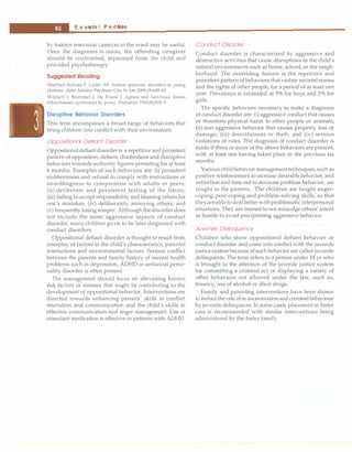 ___E_s_s_e_
n_ t
_
ia_l_P_e_d_i_a
_tr_
ic_
s_________________________________
by hidcien teievis10n cameras in the ward may be useful.
Once the diagnosis is made, the offending caregiver
should be confronted, separated from the child and
provided psychotherapy.
Suggested Reading
Martinez-Pedraza F, Carter AS. Autism spectrum disorders in young
children. child Adolesc Psychiatr Cl.in N Arn 2009;18:645-63
Mitchell I, Brummet J, De Forest J. Apnea and factitious illness
(Munchausen syndrome) by proxy. Pediatrics 1993;92:810-5
Disruptive Behavior Disorders
This term encompasses a broad range of behaviors that
bring children into conflict with their environment.
Oppositional Defiant Disorder
Oppositional defiantdisorderis a repetitive and persistent
pattern of opposition, defiant, disobedient and disruptive
behaviors towards authority figures persisting for at least
6 months. Examples of such behaviors are: (i) persistent
stubbornness and refusal to comply with instructions or
unwillingness to compromise with adults or peers;
(ii) deliberate and persistent testing of the limits;
(iii) failing to accept responsibility and blaming others for
one's mistakes; (iv) deliberately annoying others; and
(v) frequently losing temper. Although the disorder does
not include the more aggressive aspects of conduct
disorder, many children go on to be later diagnosed with
conduct disorders.
Oppositional defiant disorder is thought to result from
interplay of factors in the child's characteristics, parental
interactions and environmental factors. Serious conflict
between the parents and family history of mental health
problems such as depression, ADHD or antisocial perso­
nality disorder is often present.
The management should focus on alleviating known
risk factors or stresses that might be contributing to the
development of oppositional behavior. Interventions are
directed towards enhancing parents' skills in conflict
resolution and communication and the child's skills in
effective communication and anger management. Use of
stimulant medication is effective in patients with ADHD.
Conduct Disorder
Conduct disorder is characterized by aggressive and
destructive activities that cause disruptions in the child's
natural environments such as home, school, or the neigh­
borhood. The overriding feature is the repetitive and
persistent pattern of behaviors that violate societal norms
and the rights of other people, for a period of at least one
year. Prevalence is estimated at 9% for boys and 2% for
girls.
The specific behaviors necessary to make a diagnosis
of conduct disorder are: (i) aggressive conduct that causes
or threatens physical harm to other people or animals;
(ii) non-aggressive behavior that causes property loss or
damage; (iii) deceitfulness or theft; and (iv) serious
violations of rules. The diagnosis of conduct disorder is
made if three or more of the above behaviors are present,
with at least one having taken place in the previous six
months.
Various child behavior management techniques, such as
positive reinforcement to increase desirable behavior, and
extinction and time out to decrease problem behavior, are
taught to the parents. The children are taught anger­
coping, peer coping and problem-solving skills, so that
theyareable to deal betterwithproblematic interpersonal
situations. They are trained to not misjudge others' intent
as hostile to avoid precipitating aggressive behavior.
Juvenile Delinquency
Children who show oppositional defiant behavior or
conduct disorder and come into conflict with the juvenile
justice system because of such behavior are called juvenile
delinquents. The term refers to a person under 18 yr who
is brought to the attention of the juvenile justice system
for committing a criminal act or displaying a variety of
other behaviors not allowed under the law, such as,
truancy, use of alcohol or illicit drugs.
Family and parenting interventions have been shown
to reducethe rate ofre-incarceration and criminal behaviour
by juvenile delinquents. In some cases, placement in foster
care is recommended with similar interventions being
administered by the foster family.
 