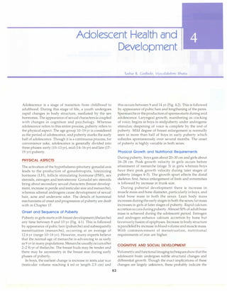 Adolescent Health and
Development
Adolescence is a stage of transition from childhood to
adulthood. During this stage of life, a youth undergoes
rapid changes in body structure, mediated by the sex
hormones. The appearance of sexual characters is coupled
with changes in cognition and psychology. Whereas
adolescence refers to this entire process, puberty refers to
the physical aspect. The age group 10-19 yr is considered
as the period of adolescence, and puberty marks the early
half of adolescence. Though it is a continuous process, for
convenience sake, adolescence is generally divided into
three phases: early (10-13 yr), mid (14-16 yr) and late (17-
19 yr) puberty.
PHYSICAL ASPECTS
The activation of the hypothalamo-pituitary-gonadal axis
leads to the production of gonadotropins, luteinizing
hormone (LH), follicle stimulating hormone (FSH), sex
steroids, estrogen and testosterone. Gonadal sex steroids
bring about secondary sexual characters (breast develop­
ment, increase in penile and testicular size and menarche),
whereas adrenal androgens cause development of sexual
hair, acne and underarm odor. The details of hormonal
mechanisms of onset and progression of puberty are dealt
with in Chapter 17.
Onset and Sequence of Puberty
Puberty in girls starts with breast development (thelarche)
any time between 8 and 13 yr (Fig. 4.1). This is followed
by appearance of pubic hair (pubarche) and subsequently
menstruation (menarche), occurring at an average of
12.6 yr (range 10-16 yr). However, many experts believe
that the normal age of menarche is advancing to as early
as 9 yr in many populations. Menarche usually occursafter
2-21h yr of thelarche. The breast buds may be tender and
there may be asymmetry in the breast size during early
phases of puberty.
In boys, the earliest change is increase in testicular size
(testicular volume reaching 4 ml or length 2.5 cm) and
63
Tushar R. Godbole, Vijayalakshmi Bhatia
this occurs between 9 and 14 yr (Fig. 4.2). This is followed
by appearance of pubic hair and lengthening of the penis.
Spermarche or theproduction of sperms starts during mid
adolescence. Laryngeal growth, manifesting as cracking
of voice, begins in boys in rnidpuberty under androgenic
stimulus; deepening of voice is complete by the end of
puberty. Mild degree of breast enlargement is normally
seen in more than half of boys in early puberty which
subsides spontaneously over several months. The onset
of puberty is highly variable in both sexes.
Physical Growth and Nutritional Requirements
During puberty, boys gain about 20-30 cm and girls about
16-28 cm. Peak growth velocity in girls occurs before
attainment of menarche (stage 3) in girls whereas boys
have their peak growth velocity during later stages of
puberty (stages 4-5). The growth spurt affects the distal
skeleton first, hence enlargement of limb and extremities
is followed by increase in trunk size.
During pubertal development there is increase in
muscle mass and bone diameter, particularly in boys, and
total bone mass in both the sexes. Lean body mass
increases duringthe early stages in both the sexes;fat mass
increases in girls at later stages of puberty. Rapid calcium
accretionoccursduringpuberty.Almost 50% of adult bone
mass is achieved during the adolescent period. Estrogen
and androgen enhance calcium accretion by bone but
favorearlyfusion of epiphyses. Increase in body structure
is paralleled by increase in blood volume and muscle mass.
With commencement of menstruation, nutritional
requirements of iron are higher.
COGNITIVE AND SOCIAL DEVELOPMENT
Volumetricandfunctional imagingtechniquesshowthatthe
adolescent brain undergoes subtle structural changes and
differential growth. Though the exact implications of these
changes are largely unknown, these probably indicate the
 
