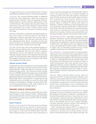 re-organizational or accommodating effort of brain
paralleling the multifold increasein its functional capabilities.
Early phase. The 'concrete thinking model' of childhood
persists into early adolescence, where the concepts are
perceived more 'literally'. Teens are impulsive and have
limited ability to perceive future implications of their
current behavior. They prefer same sex peers. Many are
excessively conscious of other people's concerns about
their appearance and actions. Curiosity about sexual
anatomy and comparison with peers is common during
this stage.
Mid-phase. This phase is marked by emotional autonomy.
The youth starts to think beyond self and there is
beginning of abstract reasoning. They are now able to
question and analyze. This is the time when they tend to
have detachment from family. Acceptance by the peer
group becomes very important. Sexual experimentation
such as masturbation usually starts at this age.
Late phase. By this time, most of the pubertal changes are
already achieved. Moral values and strong self identity
are now established. They are now able to suppress
impulsivity and are less affected by peer pressure.
Personal relations become more important than the peer
group. The youth becomes career oriented and starts short
and longterm planning for his or her goals in life. Many
start engaging in sexual activity.
Attitude Towards Health
Adolescents are often considered to be at the peak of their
health; yet, adolescence coincides with the onset of many
health disorders. High-risk behavior is common in mid­
adolescent age group. The National Family Health
Survey 3 (NFHS3) reported the median age of sexual debut
in boys and girls to be 23 yr and 18 yr, respectively, but a
significantproportionare sexuallyactive muchbeforethat.
Knowledge about contraception is improving among
adolescents and most of them are aware of at least some
method of contraception. Though awareness about HIV
is increasing among Indian youth, most of them do not
have comprehensive knowledge about it.
PROBLEMS FACED BY ADOLESCENTS
Adolescents are under immense pressure because of the
rapid changes in their hormonal milieu, changing ideas
and concepts about the world, having to cope up with the
expectations from the society and the need to establish
their own identity.
Health Problems
Nutrition or Eatingdisorders. There is increase in nutritional
requirements during this period of rapid growth,
micronutrients being as important as energy and protein
(see Chapter 6). Data from the NFHS3 shows that 56%
Indian adolescent girls are anemic and the prevalence of
Adolescent Health and Development -
anemia remains unchanged over the last decade. There is
lack of sun-exposure due to our modest tradition of
clothing coupled with dark skin pigment. Insufficient
intake of dairy products results in poor intake of calcium.
The resulting low bone mineral density is more
pronounced in underprivileged girls as they have low
protein intake in addition to calcium and vitamin D
deficiency. Vitamin A deficiencyis also an important issue
in economically deprived adolescents. Undernutrition
often delays the onset of puberty and sexual maturation,
and results in stunting, poor bone mass accrual and
reducedwork capacity. Anorexia nervosa and bulimia are
being increasingly reported among urban Indian youth.
Mental health problems. Adjustment disorder, anxiety
disorders, depression, suicide, delinquent behavior, poor
body image and low self-esteem are the psychological
problems faced by adolescents. Suiciderates are increasing
in adolescents, with higher number of completed suicide
in boys and attempted suicides in girls. Adolescents are
at higher risk of committing suicide because of their
cognitive immaturity and increased impulsivity.
Sleep disturbances. During the period of rapid growth,
adolescents have increased sleep requirements. Many
urban adolescents do not get enough sleep due to various
reasons like increasingacademicactivity, parents working
in shifts or watching television late into the night. Poor
sleep habits and inadequate sleep are likely to reflect in
school performance and cause daytime drowsiness,
aggressive behavior, conduct disorders, anxiety, restless
leg syndrome and depression. Sleep deprived teens often
have periods of subconscious bouts of sleep or 'micro­
sleeps' during the daytime, making them prone to injuries
and accidents.
Infections. With increased outdoor activity, teens are
exposed to TB, HIV, sexually transmitted infections, skin
infections and parasitic infections. Early sexual activity is
not uncommon in India. Various biological (immature and
incompletely estrogenized mucosa) and psychosocial
factors (lack of preparedness, lack of familiarity with
barrier contraceptives) make an adolescent susceptible to
these infections.
Genitalinfections and sexually transmitted infections. Vaginal
discharge is common in adolescent girls and may signify
physiological leucorrhea of puberty or endogenous or
sexually transmitted infections. Gonorrhea can cause
vulvovaginitis, urethritis or proctitis. Chlamydia can cause
intermenstrual or postcoital bleeds. Both may be asympto­
matic in the majority and can cause vaginal discharge.
Candidal infections become common with starting of
menstruation and often have a cyclic nature.
Pelvic inflammatory disease (PIO) is a spectrum of
inflammatory disorder of female genital tract. PIO occurs
commonly in sexually active young females and can
present with abdominal pain with vaginal discharge. The
 