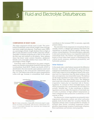 Fluid and Electrolyte Disturbances
COMPOSITION OF BODY FLUIDS
The major component of body mass is water. The contri­
bution of total body water to body weight varies with age,
lean body weight and adiposity. Total body water (TBW)
as a percentage of body weight declines from as high as
90% in early fetal life to nearly 75-80% at the time of birth.
Thereafter it declines progressively to 60% by the end of
the first year and remains so till puberty. Since adipose
tissue has lower water content, therefore, adolescent
females and overweight children have lower TBW as a
percentage of body weight.
Total body water is distributed in two major compart­
ments, two-thirds is intracellular fluid (ICF) and one-third
is extracellular fluid (ECF). Nearly one-fourth of ECF is
distributed in the intravascular space (plasma water) and
the remaining in the extravascular (interstitial) space
(Fig. 5.1). The relative size of the two maincompartments
varies with age. Increase in extracellular fluid volume
Interstitial fluid
Intracellular fluid
Fig. 5.1: Body composition. Nearly 60% of the body weight is water.
Of this two-thirds is intracellular, while the rest is extracellular (ECF),
which is distributed between the interstitial and intravascular
compartment in 3,1 ratio
70
Kamran Afzal
contributes to the increased TBW in neonates, especially
preterm babies.
The interstitial fluid component of extracellular fluid is
actually a matrix, a collagen/gel substance that allows the
interstitium to provide structural rigidity during extra­
cellular volumedepletion. The interstitialspace, especially
in skin and connective tissue, is an important reservoir of
extracellular fluid. The balance and appropriate distri­
bution of fluid within these spaces is maintained by the
colloid oncotic pressure, membrane permeability and
hydrostatic pressure.
Water Balance
In the steady state, water balance represents the difference
between water intake (including that generated from
endogenous metabolism)andwater losses (Fig.5.2). Much
of the water output involves obligatory losses in the urine,
stool and, by evaporation from the moist surfaces of the
skin and respiratory tract (insensible losses). The kidneys
are the major regulators of water output with nearly two­
thirds of daily water losses being urine. The obligatory
renal water loss is directly related to solute excretion. The
evaporative losses play an important role in thermo­
regulation. In contrast to these insensible losses, sweat
which is hypotonic (Na+
concentration 35 to 65 mEq/1) is
actually 'sensible loss'. It also contributes to thermo­
regulation and may reflect the majority of totaldaily loss
of water in presence of high ambient temperatures or
when endogenous heat production is enhanced, as with
exercise or fever.
The effectors for volume regulation are primarily renin­
angiotensin-aldosterone system and atrial natriuretic
peptide, both of which affect Na+
excretion. Besides this
regulation of body water is made possible by interplay of
multiple other factors, including vasopressin, prosta­
glandins, dopaminergic receptors, a-adrenergic receptors,
thirst mechanism and intrinsic renal properties.
 