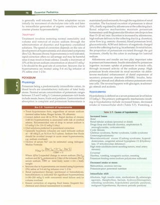 __E_s_s_e_n_ti_a _i _P_e_d_ia_t_ri_cs--------------------------------
is generally well tolerated. The latter adaptation occurs
initially by movement of electrolytes into cells and later
by intracellular generation of organic osmolytes, which
counter plasma hyperosmolarity.
Treatment
Treatment involves restoring normal osmolality and
volume and removal of excess sodium through the
administration of diuretics and hypotonic crystalloid
solutions. The speed of correction depends on the rate of
development of hypernatrernia and associated symptoms
(Box 5.2). Because chronic hypernatrernia is well tolerated,
rapid correction offers no advantage and may be harmful
since it may result in brain edema. Usually a maximum of
10% of the serum sodium concentration or about 0.5 mEq/
1/hr should be the goal rate of correction. Seizures due to
hypernatremia are treated using 5-6 ml/kg infusion of
3% saline over 1-2 hr.
POTASSIUM
Physiology
------------------
Potassium being a predominantly intracellular cation, its
blood levels are unsatisfactory indicator of total body
stores. Normal serum concentration of potassium ranges
between 3.5 and 5 mEq/1. Common potassium-rich foods
include meats, beans, fruits and potatoes. Gastrointestinal
absorption is complete and potassium homeostasis is
Box 5.2: Treatment of hypernatrernia
• Treat hypotension first, regardless of serum sodium
(normal saline bolus, Ringer lactate, 5% albumin)
• Correct deficit over 48 to 72 hr. Rapid decline of chronic
(>48 hr) hypematremia is associated with risk of cerebral
edema. Recommended rate of drop in serum sodium is
0.5 mEq/1/hr (10-12 mEq/1/day)
• Oral solutions preferred to parenteral correction
• Generally hypotonic infusates are used (infusate sodium
of - 40 mEq/1, as N/4 or N/5 saline). Sodium free fluids
should be avoided (except in acute onset hypematremia,
e.g. sodium overload)
• Decline of serum Na+ can be estimated using Adrogue­
Madias Formula:
D[Na
+
J= {[Na
+
Jinf
+ (K
+
Jinf- [Na
+L)
(TBW + 1)
Where �[Na+] expected change in serum sodium; [Na+]inf
sodium and [K+]infpotassium in 1 liter of the infusate, [Na+Js
serum sodium; TBW or total body water = 0.6 x body
weight
• Seizures due to hypematremia are treated using hypertonic
(3%) saline at 5-6 ml/kg infusion over 1-2 hr.
• Renal replacement therapy (peritoneal or hemodialysis,
hemofiltration) is indicated for significant hypematremia
(>180-200 mEq/1) with concurrent renal failure and/or
volume overload.
• Ensure correction of ongoing fluid losses; frequent bio­
chemical and clinical reassessment is needed.
maintainedpredominantlythroughtheregulationof renal
excretion. The fractional excretion of potassium is about
10%,chieflyregulated byaldosteroneat thecollectingduct.
Renal adaptive mechanisms maintain potassium
homeostasis until theglomerularfiltration ratedropstoless
than 15-20 ml/min. Excretion is increased by aldosterone,
high sodium delivery to the collecting duct (e.g. diuretics),
urine flow (e.g. osmotic diuresis), blood potassium level,
glucocorticoids, ADH and delivery of negatively charged
ions to the collectingduct (e.g. bicarbonate). Inrenal failure,
the proportion of potassium excreted through the gut
increases, chiefly by the colon in exchange for luminal
sodium.
Aldosterone and insulin are two play important roles
inpotassiumhomeostasis. Insulin stimulatedbypotassium
ingestion increases uptake of potassium in muscle cells,
through increased activity of the sodium pump. High
potassium levels stimulate its renal secretion via aldos­
terone-mediated enhancement of distal expression of
secretory potassium channels (ROMK). Insulin, beta­
adrenergic stimuli and alkalosis enhance potassium entry
into cells. The reverse happens with glucagon, a-adrener­
gic stimuli and acidosis.
Hypokalemia
Hypokalernia is defined as a serum potassium level below
3.5 mEq/1. The primary pathogenetic mechanisms result­
ing in hypokalemia include increased losses, decreased
intake or transcellular shift (Table 5.7). Vomiting, a
Table 5.7: Causes of hypokalernia
Increased losses
Renal
Renal tubular acidosis (proximal or distal)
Drugs (loop and thiazide diuretics, amphotericin B,
aminoglycosides, corticosteroids)
Cystic fibrosis
Gitelman syndrome, Bartter syndrome, Liddle syndrome
Ureterosigmoidostomy
Mineralocorticoid excess (Cushing syndrome, hyperal­
dosteronism, congenital adrenal hyperplasia (11 P-hydroxy­
lase, 17 o:-hydroxylase deficiency)
High renin conditions (renin secreting tumors, renal artery
stenosis)
Extrarenal
Diarrhea, vomiting, nasogastric suction, sweating
Potassium binding resins (sodium polystyrene sulfonate)
Decreased intake or stores
Malnutrition, anorexia nervosa
Potassium-poor parenteral nutrition
Intracellular shift
Alkalosis, high insulin state, medications (P2-adrenergic
agonists, theophylline, barium, hydroxychloroquine),
refeeding syndrome, hypokalemic periodic paralysis,
malignant hyperthermia, thyrotoxic periodic paralysis
 