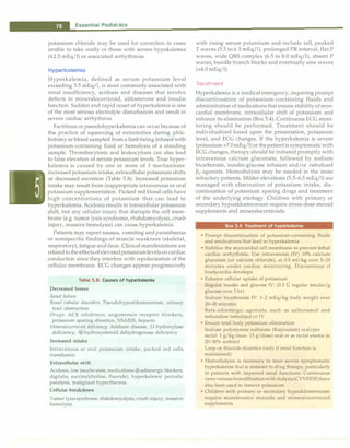 ___E
_
s
_
s
_
e
_
n
_
t
_
ia
_
1
_
P
_
e
_
d
_
i
_
a
_
tr-ic
_
s_________________________________
potassium chloride may be used for correction in cases
unable to take orally or those with severe hypokalernia
(�2.5 mEq/1) or associated arrhythmias.
Hyperkalemia
Hyperkalemia, defined as serum potassium level
exceeding 5.5 mEq/1, is most commonly associated with
renal insufficiency, acidosis and diseases that involve
defects in mineralocorticoid, aldosterone and insulin
function. Sudden and rapid onset of hyperkalemia is one
of the most serious electrolyte disturbances and result in
severe cardiac arrhythmia.
Factitious or pseudohyperkalernia can occur because of
the practice of squeezing of extremities during phle­
botomy or blood sampled from a limb being infused with
potassium-containing fluid or hemolysis of a standing
sample. Thrombocytosis and leukocytosis can also lead
to false elevation of serum potassium levels. True hyper­
kalemia is caused by one or more of 3 mechanisms:
increased potassium intake, extracellular potassium shifts
or decreased excretion (Table 5.8). Increased potassium
intake may result from inappropriate intravenous or oral
potassium supplementation. Packed red blood cells have
high concentrations of potassium that can lead to
hyperkalernia. Acidosis results in transcellular potassium
shift, but any cellular injury that disrupts the cell mem­
brane (e.g. tumor lysis syndrome, rhabdomyolysis, crush
injury, massive hemolysis) can cause hyperkalemia.
Patients may report nausea, vomiting and paresthesias
or nonspecific findings of muscle weakness (skeletal,
respiratory), fatigue and ileus. Clinical manifestations are
relatedto the effects of elevatedpotassiumlevelson cardiac
conduction since they interfere with repolarization of the
cellular membrane. ECG changes appear progressively
Table 5.8: Causes of hyperkalemia
Decreased losses
Renal failure
Renal tubular disorders: Pseudohypoaldosteronism, urinary
tract obstruction
Drugs: ACE inhibitors, angiotensin receptor blockers,
potassium sparing diuretics, NSAIDS, heparin
Mineralocorticoid deficiency: Addison disease, 21-hydroxylase
deficiency, 3P-hydroxysteroid dehydrogenase deficiency
Increased intake
Intravenous or oral potassium intake; packed red cells
transfusion
Extracellular shift
Acidosis, low insulinstate, medications (P-adrenergic blockers,
digitalis, succinylcholine, fluoride), hyperkalemic periodic
paralysis, malignant hyperthermia
Cellular breakdown
Tumor lysissyndrome, rhabdomyolysis, crush injury, massive
hemolysis
with rising serum potassium and include tall, peaked
T waves (5.5 to 6.5 mEq/1), prolonged PR interval, flat P
waves, wide QRS complex (6.5 to 8.0 mEq/1), absent P
waves, bundle branch blocks and eventually sine waves
(>8.0 mEq/1).
Treatment
Hyperkalernia is a medical emergency, requiring prompt
discontinuation of potassium-containing fluids and
administration of medications that ensure stability of myo­
cardial membrane, intracellular shift of potassium and
enhance its elimination (Box 5.4). Continuous ECG moni­
toring should be performed. Treatment should be
individualized based upon the presentation, potassium
level, and ECG changes. If the hyperkalemia is severe
(potassium >7.0 mEq/1) or thepatient is symptomaticwith
ECG changes, therapy should be initiated promptly with
intravenous calcium gluconate, followed by sodium
bicarbonate, insulin-glucose infusion and/or nebulized
�2-agonists. Hemodialysis may be needed in the more
refractory patients. Milder elevations (5.5-6.5 mEq/1) are
managed with elimination of potassium intake, dis­
continuation of potassium sparing drugs and treatment
of the underlying etiology. Children with primary or
secondary hypoaldosteronism require stress-dose steroid
supplements and mineralocorticoids.
Sox 5.4: Treatment of hyperkalemia
• Prompt discontinuation of potassium-containing fluids
and medications that lead to hyperkalemia
• Stabilize the myocardial cell membrane to prevent lethal
cardiac arrhythmia. Use intravenous (IV) 10% calcium
gluconate (or calcium chloride), at 0.5 ml/kg over 5-10
minutes under cardiac monitoring. Discontinue if
bradycardia develops
• Enhance cellular uptake of potassium
Regular insulin and glucose IV: (0.3 D regular insulin/g
glucose over 2 hr)
Sodium bicarbonate IV: 1-2 mEq/kg body weight over
20-30 minutes
Beta-adrenergic agonists, such as salbutamol and
terbutaline nebulized or IV
• Ensure total body potassium elimination
Sodium polystyrene sulfonate (Kayexalate) oral/per
rectal: 1 g/kg (max. 15 g/dose) oral or as rectal enema in
20-30% sorbitol
Loop or thiazide diuretics (only if renal function is
maintained)
• Hemodialysis is necessary to treat severe symptomatic
hyperkalemia that is resistant to drug therapy, particularly
in patients with impaired renal functions. Continuous
veno-venous hemofiltration withdialysis(CVVHDF)have
also been used to remove potassium
• Children with primary or secondary hypoaldosteronism
require maintenance steroids and mineralocorticoid
supplements
 