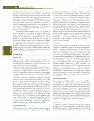 ___
E_s_se_n_t_i_a _l _P_e _d_ia_t _r_ic_ s----------------------------------
chloride solution, because increasing sodium excretion
increases calcium excretion. Addition of a loop diuretic
inhibits tubular reabsorption of calcium but attention
should be paid to other electrolytes (e.g. magnesium,
potassium)duringsalinediuresis. Bisphosphonates serve
toblockboneresorptionand decreaseserumcalciumwithin
a couple of days but have not been used extensively in
children. Pamidronate and etidronate have been used in
the treatment of hypercalcemia due to malignancy,
immobilization and hyperparathyroidism but may cause
mineralization defects.
Peritoneal dialysis or hemodialysis can be used in
extreme situations, particularly in patients with renal
failure.Calcimimetics (cinacalcet hydrochloride)changethe
configuration of the CaSR in a manner that makes it more
sensitive to serum calcium. Its safety and efficacy in
pediatric population has yet to be substantiated. Surgical
intervention may be needed in patients with hyper­
parathyroidism, particularlywith recurrent renal stones or
persistent serum calcium levels higher than 12.5 mg/dl.
Subtotalparathyroidectomycanbe performed, or complete
parathyroidectomy can be chosen with reimplantation of a
small amount of tissue in the forearm.
MAGNESIUM
Physiology
Magnesiumis thethird-most abundantintracellularcation
predominantly located in muscle and liver cells. Most
intracellular magnesium is bound to proteins; only
approximately 25% is exchangeable.
Magnesiumplays a fundamental role in manyfunctions
ofthe cell,including energytransfer andstorageand nerve
conduction. Magnesium also plays important role in
protein, carbohydrate, and fat metabolism, maintenance
of normal cell membrane function and regulation of PTH
secretion.
Dietary sources include green leafy vegetables, cereals,
nuts and meats. Absorption of magnesium takes place
primarily in the small intestine and is inversely related to
the amount of magnesium, calcium, phosphate and fat.
PTH and glucocorticoids increase magnesium absorption.
Absorption is diminished in presence of substances that
complex with magnesium (free fatty acids, fiber, phytate,
phosphate, oxalate); increased intestinal motility and
calcium also decrease magnesium absorption. Vitamin D
and PTH enhance absorption. Renal excretion is the
principal regulator of magnesium balance. Reabsorption
occurs chiefly in the thick ascending loop of Henle (70%)
and to a smaller extent in the proximal (15%) and distal
(5-10%) tubules. Fractional excretion of magnesium
exceeding 4% indicates renal magnesium wasting.
Hypomognesemio
Hypomagnesemia develops from decreased intake or
more commonly increased losses which could be
gastrointestinal (diarrhea, vomiting, nasogastric suction)
or renal (chronic use of thiazide diuretics, recovery phase
of acute tubular necrosis, Gitelman syndrome, familial
hypomagnesemia-hypercalciuria-nephrocalcinosis).
Symptomatic magnesium depletion (occursatlevelsbelow
1.2 mg/dl) is often associated with multiple biochemical
abnormalities,including hypokalemia, hypocalcemia and
metabolic acidosis. As a result, hypomagnesemia is
sometimes difficult to attribute solely to specific clinical
manifestations. Hypomagnesemia often leads to hypo­
calcemia, possibly by inhibition of PTH activity.
Neuromuscular manifestations of hypomagnesemia
include muscle weakness, tremors, seizures, paresthesias,
tetany, positive Chvostek sign, Trousseau signs and
nystagmus. Cardiovascular manifestations include
nonspecific T-wave changes, U-waves and prolonged QT
interval and arrhythmias.
Treatment
Therapy can be oral for patients with mild symptoms or
intravenous for patients with severe symptoms or those
unable to tolerate oral administration. Severe hypoma­
gnesemia is treated with slow intravenous infusion of
magnesium sulfate (50% solution) at adoseof 25-50 mg/kg
(2.5-5.0 mg/kg of elemental magnesium). The dose is
repeated every6 hr, for a total of 2-3 doses. Doses needtobe
reduced in children with renal insufficiency. Oral replace­
ment should be given in the asymptomatic patient, or those
requiring longterm replacement, preferably with a
sustained-release preparation to avoid diarrhea. Oral
magnesiumpreparationprovide5-7mEqofmagnesiumper
tablet. Two to four tablets may be sufficient for mild,
asymptomatic disease while severe cases require up to six
to eight tablets, to be taken daily in divided doses. Patients
with renal magnesium wasting may benefit from diuretics
with magnesium-sparingproperties,such as spironolactone
and amiloride.
Hypermognesemio
Serum magnesium >2.5 mg/dl is uncommon in children
and may be seen in the setting of renal insufficiency,
prolonged use of magnesium containing antacids or in
neonates born to mothers given magnesium sulfate as a
treatment for eclampsia. Symptoms of hypermagnesemia
are nonspecific at lower levels: nausea, vomiting,flushing,
lethargy, weakness and dizziness. At higher levels, deep
tendonreflexesaredepressed which may progress to coma
and respiratory depression. Effects on the heart may result
in prolongation of intervals on ECG or manifest as
arrhythmias, complete heart block and asystole.
Treatment
In patients with mildly increased levels, the source of
magnesium maysimplyberemoved. Intravenous calcium
directlyantagonizes the cardiac and neuromuscular effects
of excess extracellular magnesium. Dialysis may be used
 