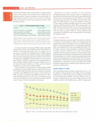 ___e_s_s_
e_n_t_
ia_l_P_e
_d_ia
_t_
n
_·
cs
----------------------------------
under 5 child deaths in the world in 2010, 1.7 million (23%)
occur in our country. The mortality risk is highest in the
neonatal period. National programs focus generally on
child deaths under the age of 5 yr (under-5 mortality).
Table 1.1providesthe most recentfigureson the key child
mortality indices.
Indices
Table 1.1: Child mortality indices in India
Level in 2012
Under 5 mortality rate (USMR)
Infant mortality rate (IMR)
Neonatal mortality rate (NMR)
Early neonatal mortality rate (ENMR)
52 per 1000 live births
42 per 1000 live births
29 per 1000 live births
23 per1000 live births
USMR Number of deaths under the age of 5 years per 1000 live births
!MR Number of deaths under the age of 1 year per 1000 live births
NMR Number of deaths under the age of 28 days per 1000 live births
ENMR Number of deaths under the age of 7 days per 1000 live births
In terms of under 5 mortality (U5MR), India ranks 46th
among 193 countries. The U5MR in India (52 per 1000 live
births) is unacceptably high given our stature as an
economic, scientific and strategic power. U5MR in Japan
(3), UK (5), USA (8), Sri Lanka (17), China (18) and Brazil
(19) is worth comparing with that of India. Great nations
not only have negligible child mortality, but also ensure
good health, nutrition, education and opportunities to
their children. Majority (56%) of under 5 deaths occur in
the neonatal period (<28 days of life), and the neonatal
mortality accounts for 70% infant deaths.
There has been a steady decline in child deaths. U5MR
has declined by almost 50% between 1990 and 2010 from
117 to 59 per 1000 live births.However, decline in neonatal
mortality rate (NMR) has been slower. In the decade of
2001-10, infant mortality rate (IMR) declined by 34%,
while NMR decreased by 17.5% (Fig. 1.1). More worrying
is the fact that the level of early neonatal mortality (deaths
under 7 days of life) has remained unchanged.
80
70
60
50
40
30
20 15
10
Reduction in infant mortality is the foremost
development goal of the country. India is a signatory of
the millennium declaration and thereby committed to the
Millennium Development Goals (MDC). The MDC
4 encompasses reduction of U5MR by two-thirds by 2015
from the 1990 baseline. Since the U5MR in 1990 was
117 per 1000 live births, the MDC4 goal is to attain U5MR
of 39 per 1000 live births by 2015. This corresponds to an
IMR of 29 per 1000 live births. Given the prevailing levels
(Fig. 1.1), India would have to further accelerate her child
survival action to attain MDC 4. This is difficult, but
achievable. The XII Plan aims to bring IMR to 25 per 1000
live births by 2017.
Why do children die?
Theeightimportantcauses of under 5mortality inchildren
in India are: (i) pneumonia (24%), (ii) complications of
prematurity (18%), (iii) diarrhea (11%), (iv) birth asphyxia
(10%), (v) neonatal sepsis (8%), (vi) congenital anomalies
(4%), (vii) measles (3%), and (viii) injuries (3%) (Fig. 1.2).
The above causes are the proximate conditions that lead
to death. Poverty, illiteracy, low caste, rural habitat,
harmful cultural practices, and poor access to safe water
andsanitation are importantdeterminants ofchild health.
Undernutrition is a critical underlying intermediate risk
factor of child mortality, associated with 35% of under 5
child deaths. Undernutrition causes stunting and wasting,
predisposes to infections and is associated with adult
disorders (hypertension, diabetes, heart disease) and low
economic productivity.
Health System in India
The rural health system in India is depicted in Fig. 1.3. At
the bottom of the pyramid is the village with an average
population of 1,000. There are two workers at this level,
an Accredited Social Health Activist (ASHA) who is a
woman volunteer from the same village placed as the
frontline worker of the health sector, and an Anganwadi
-+- IMR
..... NMR
...,_ EarlyNMR
"*" Late NMR
0 +---r----,---,----,---,---,---,-----r---,----,---,-------,------,
2000 2001 2002 2003 2004 2005 2006 2007 2008 2009 2010 2011 2012
Fig. 1.1: Trends in neonatal and infant mortality rates (Data from Sample Registration System)
 