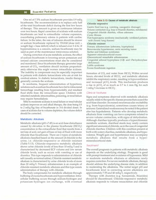 __E_s_s_ e_n_t_ia_i_P_e _d_ia_t_ri_c_
s __________________________________
One ml of 7.5% sodium bicarbonate provides 0.9 mEq
bicarbonate. The recommendation is to replace only half
of the total bicarbonate deficit during the first few hours
of therapy. This amount is given as continuous infusion
over two hours. Rapid correction of acidosis with sodium
bicarbonate can lead to extracellular volume expansion,
exacerbating pulmonary edema in patients with cardiac
failure. In the latter, the rate of infusion should be slower
or sodium bicarbonate replaced by THAM [dose (ml) =
weight (kg) x base deficit] which is infused over 3-6 hr. If
hypernatremia is a concern, sodium bicarbonate may be
used as part of the maintenance intravenous solution.
During correction of acute metabolic acidosis, the effect
of sodium bicarbonate in lowering serum potassium and
ionized calcium concentrations must also be considered
and monitored. Since bicarbonate therapy generates large
amount of CO2, ventilation should increase proportion­
ately otherwise this might worsen intracellular acidosis.
The inability to compensate may be especially important
in patients with diabetic ketoacidosis who are at risk for
cerebral edema. In diabetic ketoacidosis, insulin therapy
generally corrects the acidosis.
In newborns, frequent administration of hypertonic
solutionssuchassodiumbicarbonatehaveledtointracranial
hemorrhage resulting from hyperosmolality and resultant
fluid shifts from the intracellular space. Children with
inherited metabolicabnormalities,poisoning,orrenalfailure
may require hemodialysis.
Mild to moderate acidosis in renal failureor renal tubular
acidosis improves on oral alkali therapy, the dose being 0.5
to 2 mEq/kg/day of bicarbonate in 3-4 divided doses. In
cases of acidosisduetovolumedepletion,thevolumedeficit
should be corrected.
Metabolic Alkalosis
Metabolic alkalosis (pH >7.45) is an acid-base disturbance
caused by elevation in the plasma bicarbonate (HC03)
concentration in the extracellular fluid that results from a
net loss of acid, net gain of base or loss of fluid with more
chloride than bicarbonate. There are 2 types of metabolic
alkalosisclassified based on the amount of chloride in the
urine, i.e. chloride-responsive or chloride resistant
(Table 5.13). Chloride-responsive metabolic alkalosis
shows urine chloride levels of less than 10 mEq/1 and is
characterized by decreased ECF volume and low serum
chloride levels, such as occurs with vomiting or use of
diuretics.This type responds to administration of chloride
salt (usually as normal saline). Chloride resistant metabolic
alkalosis is characterized by urine chloride levels of more
than 20 mEq/l. Primary aldosteronism is an example of
chloride-resistant metabolic alkalosis and this type resists
administration of therapy with chloride.
The body compensates for metabolic alkalosis through
buffering of excessbicarbonateandhypoventilation. Intra­
cellular buffering occurs through sodium-hydrogen and
potassium-hydrogen ion exchange, with eventual
Table 5.13: Causes of metabolic alkalosis
Chloride responsive
Gastric fluid loss (e.g. vomiting, nasogastric drainage)
Volume contraction (e.g. loop or thiazide diuretics, metolazone)
Congenital chloride diarrhea, villous adenoma
Cystic fibrosis
Post-hypercapnia syndrome (mechanically ventilated patients
with chronic lung disease)
Chloride resistant
Primary aldosteronism (adenoma, hyperplasia)
Renovascular hypertension, renin secreting tumor
Bartter and Gitelman syndromes
Apparent mineralocorticoid excess
Glucocorticoid remediable aldosteronism
Congenital adrenal hyperplasia (11�- and 17a-hydroxylase
deficiency)
Liddle syndrome
Excess bicarbonate ingestion
formation of CO2 and water from HC03.Within several
hours, elevated levels of HC03- and metabolic alkalosis
inhibit the respiratorycenter, resulting in hypoventilation
and increased pC02 levels. This mechanism produces
a rise in pC02 of as much as 0.7 to 1 mm Hg for each
1 mEq/1 increase in HC03.
Clinical Features
Signs and symptoms observed with metabolic alkalosis
usuallyrelatetothespecificdisease processthatcausedthe
acid-base disorder.Increased neuromuscular excitability
(e.g. from hypocalcemia), sometimes causes tetany or
seizures.Generalizedweaknessmaybenotedif thepatient
also has hypokalemia. Patients who develop metabolic
alkalosis from vomiting can have symptoms related to
severe volume contraction, with signs of dehydration.
Although diarrhea typically produces a hyperchloremic
metabolic acidosis, diarrheal stools may rarely contain
significant amountsofchloride,asinthecaseofcongenital
chloride diarrhea. Children with this condition present at
birthwithwatery diarrhea,metabolic alkalosis, andhypo­
volemia. Weight gain and hypertension may accompany
metabolic alkalosis that results from a hyper­
mineralocorticoid state.
Treatment
The overall prognosis in patients with metabolic alkalosis
depends on the underlying etiology. Prognosis is good
with prompt treatment and avoidance of hypoxemia. Mild
or moderate metabolic alkalosis or alkalemia rarely
requires correction.Forsevere metabolic alkalosis, therapy
should address the underlying disease state, in addition
to moderating the alkalemia. The initial target pH and
bicarbonate level in correcting severe alkalemia are
approximately 7.55 and 40 mEq/1, respectively.
Therapy with diuretics (e.g. furosemide, thiazides)
should be discontinued. Chloride-responsive metabolic
alkalosis responds to volume resuscitation and chloride
 