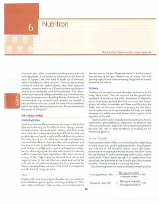 Nutrition
Nutrition, also called nourishment, is the provision to cells
and organisms of the materials necessary in the form of
food to support life. Our food is made up of essential,
natural substances called nutrients. There are seven major
classes of nutrients: carbohydrates, fats, fiber, minerals,
proteins, vitamins and water. These nutrients can be grou­
ped as macronutrients and micronutrients. The macro­
nutrientsareneeded in large quantities, e.g. carbohydrates,
fats and proteins and are building blocks of the body. The
micronutrients, e.g. minerals and vitamins are needed in
tiny quantities and are crucial for their role in metabolic
pathways and in enhancingimmunity. Micronutrientsare
discussed in Chapter 7.
MACRONUTRIENTS
Carbohydrates
Carbohydrates are the main source of energy in the Indian
diet contributing to 55-60% of total energy intake.
Carbohydrates contribute taste, texture and bulk to the
diet. Lack of carbohydrates (less than 30%) in the diet may
produceketosis,loss of weight and breakdown of proteins.
Carbohydrates are divided into simple carbohydrates
(monosaccharide and disaccharides such as glucose and
fructose in fruits, vegetables and honey, sucrose in sugar
and lactose in milk) and complex carbohydrates (oligo­
saccharides and polysaccharides such as starchin cereals,
millets, pulses and root vegetables). The main source of
energy in the body is glucose derived from starch and
sugars present in the diet. Glucose is used as a fuel by the
cells and is converted to glycogen by liver and muscles.
Excess carbohydrates are converted to fat. Carbohydrates
provide 4 kcal ofenergy per gram.
Fiber
Dietary fibers include polysaccharides such as cellulose,
hemicelluloses, pectin, gums, mucilage and lignin. They
have little nutritional value as they are not digested by
88
Vinod K Paul, Rakesh Lodha, Anuja Agarwala
the enzymes in the gut. Fibers are essential for the normal
functioning of the gut, elimination of waste, bile acid
binding capacityandformaintainingthegrowth ofnormal
intestinal microflora.
Proteins
Proteins are the second most abundant substance in the
body, after water. They are required for the growth and
synthesis of tissues in the body; formation of digestive
juices, hormones, plasma proteins, enzymes and hemo­
globin; as buffers to maintain acid-base equilibrium in the
body; and as alternate source of energy for the body.
Aminoacidsthatcan be synthesized in the body are called
nonessential, while essential amino acids require to be
supplied in the diet.
Essentialamino acids includeleucine, isoleucine,lysine,
methionine, phenylalanine, threonine, tryptophan and
valine. Histidine andarginine areessential during infancy
because the rate of their synthesis is inadequate for
sustaining growth.
Protein Quality
Food proteins differ in theirnutritionalqualitydepending
on their amino acid profile anddigestibility. Cereal grains
are deficient in the essential amino acids like lysine,
threonine or tryptophan, whereas pulses are rich in lysine
but are limited in sulfur containing amino acids, mainly
methionine. When cereals are taken in combination with
the pulses, the deficiency inone is made good by an excess
in other. Proteins provide 4 kcal energy per gram.
The following terms are used todescribeproteinquality:
True digestibility (TD)
Biological value (BV)
=
Nitrogen absorbed
x 100
Nitrogen intake
Nitrogen retained
x 100
Nitrogen absorbed
 