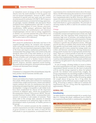 - Essential Pediatrics
an immediate source of energy as they are transported
directly from the small intestine to liver by portal vein
and are burned immediately. Sources of MCT, chiefly
comprised of caprylic acid and capric acid, are coconut
oil, palm kernel oil and butter (15% MCT). MCTs improve
enduranceperformance, promote fat burning, spare mus­
cle glycogen, increase metabolic rate and lowers blood
cholesterol level. Supplementation with MCT is used in
the dietary management of cystic fibrosis, pancreatic
insufficiency, AIDS, epilepsy, gallstones, high blood
cholesterol levels, fat malabsorption and intestinal
lymphangiectasia, and are used as energy supplements
in athletes. LCT provide essential fatty acids (EFAs) and
requires carnitine to produce energy. Prolonged use of
MCTs alone leads to EFA deficiency.
Essential Fatty Acids (EFAs)
EFA cannot be synthesized in the body and have to be
supplied through dietary fat. Linolenic acid, eicosapen­
tanoic acid and docosahexanoic acid are omega-3 type of
fattyacids. They areimportantcomponentsof gray matter
of the brain and improve intellectual performance. It is
recommended that omega-3 fatty acid content of the diet
should be about 0.5% of the total calories or 1.0-1.5 g/
day. Most omega-6 fatty acids are consumed in the diet in
the form of linoleic acid, which gets converted in the body
to y-linolenic acid and is further broken down to
arachidonic acid. Deficiency of EFAs leads to cessation of
growth, alopecia, diarrhea, impaired wound healing,
decreased calcium absorption, decreased calcium deposits
in bones and decreased bone strength.
Cholesterol
Cholesterol is a component of thecellmembranes, helpsthe
body produce steroid hormones and bile acids.
Dietary Standards
Infants andchildrenhavehigher requirements of nutrients
than adults. While adults need nutrients for maintaining
constant body weight and functions, infants and children
require nutrients not only for maintenance but also for
promoting and supporting their rapid rate of growth and
development. A range of acceptable or safe intake levels
have been established for almost all the important
nutrients at different ages, which are recognized as
Recommended Dietary Allowances (RDA), Recom­
mended Nutrient Intakes (RNI), recommended daily
amount of nutrients or safe intakes of nutrients. These
terms refer to the average daily amounts of essential
nutrients estimated to be sufficiently high to meet the
physiological needs of practically all healthy persons in
the group.
The RDA of a nutrient accounts for the variability in
nutrient requirements and refers to the daily requirement
of given nutrient to meet the needs of most (97.5%)
individuals in a given population, as estimated from the
requirementsof two standard deviations above the mean.
Hence, the RDAdeterminesthesatisfactorylevel of intake
of a nutrient, since only 2.5% individuals are expected to
have requirements above the RDA. However, RDA is not
meant tobe used as standard to determine the requirement
of a given individual since it exceeds the requirement of
most individuals in a given population. The principle of
advising intakes by RDA is used for all nutrients except
energy.
Energy
Energyrequirementsin ofchildren are computed keeping
in mind the constant andrapid increase in body size, high
metabolic rate that regulates body temperature and
maintains high level of activities, and marked develop­
mental changes in organfunction and composition. Energy
requirements vary through childhood because of
variations in growth rate and physical activity. Although
growth rate slows in toddlers, their activity levels are high
and appetite and food intake tends to be erratic. In older
children, growth is more constant but energy needs vary
within and between individuals. During adolescence,
energy needs increase due to rapid growth and develop­
ment. There are 3 critical periods in early life of a young
child with regards to energy requirements: around 6
monthswhencomplementaryfeedingisinitiated,between
1 and2 yr whenphysical activity is increased, and between
10 and 12 yr for girls and 15-18 yr for boys when puberty
is attained.
In case of energy, advising intakes in excess or below
the actual requirements is not safe. Calculation of energy
requirement should account for the level of physical
activity and the energy required to allow for optimal
growth. For children with normal body weights, the
energy requirements are calculating roughly as 100 kcal/
kg for the first 10 kg of body weight; between 10 and 20
kg, the requirement is 1000 kcal plus 50 kcal/kg added
for weight above 10 kg (e.g. for a 15 kg child, the
requirement will be 1250 kcal); andfor weight more than
20 kg, 20 kcal/kg is added to 1500 kcal to estimate the
requirements (e.g. for a 30 kg child the requirement is
approximately 1700 kcal).
NORMAL DIET
Breastteeding
An infant should be exclusively breastfed till six months of age
(Box 6.1). During this phase, additional food or fluid is
not required as breast milk is nutritionally complete for
Box 6.1 : Cardinal principles of breastfeeding practice
• Initiation of breastfeeding within an hour afterbirth
• Exclusive breastfeeding up to 6 mo of age
• Continuation of breastfeeding along with complementary
feeding for up to 2 yr of age
 