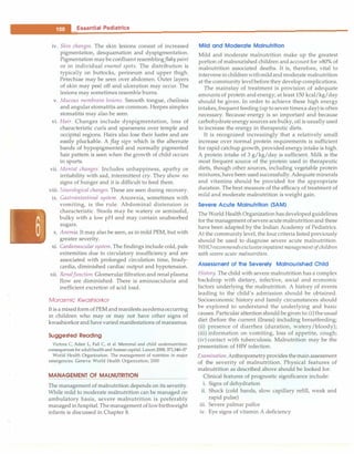 ___E_s_s_e_n_ t_i a_i_P_e_d_i _a _tr-ic_s
_________________________________
iv. Skin changes. The skin lesions consist of increased
pigmentation, desquamation and dyspigmentation.
Pigmentation maybe confluent resemblingflaky paint
or in individual enamel spots. The distribution is
typically on buttocks, perineum and upper thigh.
Petechiae may be seen over abdomen. Outer layers
of skin may peel off and ulceration may occur. The
lesions may sometimes resemble burns.
v. Mucous membrane lesions. Smooth tongue, cheilosis
and angularstomatitis are common. Herpes simplex
stomatitis may also be seen.
vi. Hair. Changes include dyspigmentation, loss of
characteristic curls and sparseness over temple and
occipital regions. Hairs also lose their lustre and are
easily pluckable. A flag sign which is the alternate
bands of hypopigmented and normally pigmented
hair pattern is seen when the growth of child occurs
in spurts.
vii. Mental changes. Includes unhappiness, apathy or
irritability with sad, intermittent cry. They show no
signs of hunger and it is difficult to feed them.
viii. Neurological changes. These are seen during recovery.
ix. Gastrointestinal system. Anorexia, sometimes with
vomiting, is the rule. Abdominal distension is
characteristic. Stools may be watery or semisolid,
bulky with a low pH and may contain unabsorbed
sugars.
x. Anemia. It may also be seen, as in mild PEM, but with
greater severity.
xi. Cardiovascular system. The findings include cold, pale
extremities due to circulatory insufficiency and are
associated with prolonged circulation time, brady­
cardia, diminished cardiac output and hypotension.
xii. RenalJunction. Glomerularfiltrationand renal plasma
flow are diminished. There is aminoaciduria and
inefficient excretion of acid load.
Marasmic Kwashiorkor
Itis a mixed formof PEM andmanifests asedemaoccurring
in children who may or may not have other signs of
kwashiorkorand have varied manifestations of marasmus.
Suggested Reading
Victora C, Adair L, Fall C, et al. Maternal and child undemutrition:
consequences for adulthealth and human capital. Lancet 2008; 371;340--57
World Health Organization. The management of nutrition in major
emergencies. Geneva: World Health Organization; 2000
MANAGEMENT OF MALNUTRITION
The management of malnutrition depends on its severity.
While mild to moderate malnutrition can be managed on
ambulatory basis, severe malnutrition is preferably
managed in hospital. Themanagement oflowbirthweight
infants is discussed in Chapter 8.
Mild and Moderate Malnutrition
Mild and moderate malnutrition make up the greatest
portion of malnourished children and account for >80% of
malnutrition associated deaths. It is, therefore, vital to
intervenein childrenwithmildandmoderate malnutrition
at the community levelbefore they develop complications.
The mainstay of treatment is provision of adequate
amounts of protein and energy; at least 150 kcal/kg/day
should be given. In order to achieve these high energy
intakes,frequent feeding (up toseventimesa day)is often
necessary. Because energy is so important and because
carbohydrate energy sources are bulky, oil is usually used
to increase the energy in therapeutic diets.
It is recognized increasingly that a relatively small
increase over normal protein requirements is sufficient
for rapid catchup growth, provided energy intake is high.
A protein intake of 3 g/kg/day is sufficient. Milk is the
most frequent source of the protein used in therapeutic
diets, though other sources, including vegetable protein
mixtures, have been usedsuccessfully. Adequate minerals
and vitamins should be provided for the appropriate
duration. Thebest measure of the efficacy of treatment of
mild and moderate malnutrition is weight gain.
Severe Acute Malnutrit ion (SAM)
The World Health Organization hasdevelopedguidelines
for themanagement ofsevereacutemalnutritionand these
have been adapted by the Indian Academy of Pediatrics.
At the community level, the four criteria listed previously
should be used to diagnose severe acute malnutrition.
WHOrecommendsexclusiveinpatientmanagementofchildren
with severe acute malnutrition.
Assessment of the Severely Malnourished Child
History. The child with severe malnutrition has a complex
backdrop with dietary, infective, social and economic
factors underlying the malnutrition. A history of events
leading to the child's admission should be obtained.
Socioeconomic history and family circumstances should
be explored to understand the underlying and basic
causes. Particular attention should be givento: (i)theusual
diet (before the current illness) including breastfeeding;
(ii) presence of diarrhea (duration, watery/bloody);
(iii) information on vomiting, loss of appetite, cough;
(iv) contact with tuberculosis. Malnutrition may be the
presentation of HIV infection.
Examination.Anthropometry provides themainassessment
of the severity of malnutrition. Physical features of
malnutrition as described above should be looked for.
Clinical features of prognostic significance include:
i. Signs of dehydration
ii. Shock (cold hands, slow capillary refill, weak and
rapid pulse)
iii. Severe palmar pallor
iv. Eye signs of vitamin A deficiency
 