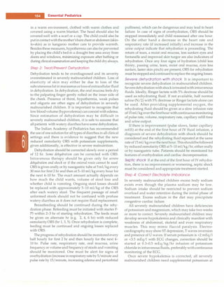 -
�E_s_s_e_n_ t_ia_i_P_e_d_ i_a _tr-ic_s
_________________________________
in a warm environment, clothed with warm clothes and
covered using a warm blanket. The head should also be
covered well with a scarf or a cap. The child could also be
putincontactwiththemother'sbarechest or abdomen (skin­
to-skin) as in kangaroo mother care to provide warmth.
Besidesthese measures, hyp
othermia can also be prevented
by placing the child's bed in a draught free area away from
doors and windows, minimizing exposure after bathing or
during clinicalexaminationandkeepingthechild dry always.
Step 3: Treat/Prevent Dehydration
Dehydration tends to be overdiagnosed and its severity
overestimated in severely malnourished children. Loss of
elasticity of skin may either be due to loss of the
subcutaneous fat in marasmus orlossof extracellular fluid
in dehydration. In dehydration, the oral mucosa feels dry
to the palpating finger gently rolled on the inner side of
the cheek. Presence of thirst, hypothermia, weak pulses
and oliguria are other signs of dehydration in severely
malnourished children. It is important to recognize that
low blood volume (hypovolemia) can coexist with edema.
Since estimation of dehydration may be difficult in
severely malnourished children, it is safe to assume that
all patients with watery diarrhea have some dehydration.
The Indian Academy of Pediatrics has recommended
the use of one solution for all types of diarrhea in all clinical
settings and there is evidence to suggest that the new
reduced osmolarity ORS with potassium supplements,
given additionally, is effective in severe malnutrition.
Dehydration should be corrected slowly over a period
of 12 hr. Some dehydration can be corrected with ORS.
Intravenous therapy should be given only for severe
dehydration and shock or if the enteral route cannot be used.
ORS is given orally or by nasogastric tube at 5 ml/kg every
30 min for first 2 hr and then at 5-10 ml/kg every hour for
the next 4-10 hr. The exact amount actually depends on
how much the child wants, volume of stool loss and
whether child is vomiting. Ongoing stool losses should
be replaced with approximately 5-10 ml/kg of the ORS
after each watery stool. The frequent passage of small
unformed stools should not be confused with profuse
watery diarrhea as it does not require fluid replacement.
Breastfeeding should be continued during the rehy­
dration phase. Refeeding must be initiated with starter F-
75 within 2-3 hr of starting rehydration. The feeds must
be given on alternate hr (e.g. 2, 4, 6 hr) with reduced
osmolarity ORS (hr 1, 3, 5). Once rehydration is complete,
feeding must be continued and ongoing losses replaced
with ORS.
The progress of rehydration should be monitored every
half hourly for first 2 hr and then hourly for the next 4-
10 hr. Pulse rate, respiratory rate, oral mucosa, urine
frequency or volume and frequency of stools and vomiting
should be monitored. One must be alert for signs of
overhydration (increase in respiratory rate by 5/minute and
pulse rate by 15/minute, increasing edema and periorbital
puffiness), which can be dangerous and may lead to heart
failure. In case of signs of overhydration, ORS should be
stopped immediately and child reassessed after one hour.
On the other hand a decrease in the heart rate and
respiratory rate (if increased initially) and increase in the
urine output indicate that rehydration is proceeding. The
return of tears, a moist oral mucosa, less sunken eyes and
fontanelle and improved skin turgor are also indicators of
rehydration. Once any four signs of hydration (child less
thirsty, passing urine, tears, moist oral mucosa, eyes less
sunken, faster skin pinch) are present, ORS for rehydration
must bestoppedandcontinued to replace the ongoing losses.
Severe dehydration with shock It is important to
recognize severe dehydration in malnourished children.
Severe dehydration withshock istreatedwith intravenous
fluids. Ideally, Ringer lactate with 5% dextrose should be
used as rehydrating fluid. If not available, half normal
saline (N/2) with 5% dextrose or Ringer lactate alone can
be used. After providing supplemental oxygen, the
rehydrating fluid should be given at a slow infusion rate
of 15 ml/kg over thefirsthour withcontinuousmonitoring
of pulse rate, volume, respiratory rate, capillary refill time
and urine output.
If there is improvement (pulse slows, faster capillary
refill) at the end of the first hour of IV fluid infusion, a
diagnosis of severe dehydration with shock should be
considered and the rehydrating fluid repeated at the same
rate of15 ml/kgoverthe nexthour. Thisshouldbefollowed
by reduced osmolarity ORS at 5-10 ml/kg/hr, either orally
or by nasogastric tube. Patients should be monitored for
features of overhydration and cardiac decompensation.
Septic shock If at the end of the first hour of IV rehydra­
tion, there is no improvement or worsening, septic shock
must be considered and appropriate treatment started.
Step 4: Correct Electrolyte Imbalance
In severely malnourished children excess body sodium
exists even though the plasma sodium may be low.
Sodium intake should be restricted to prevent sodium
overload and water retention during the initial phase of
treatment. Excess sodium in the diet may precipitate
congestive cardiac failure.
All severely malnourished children have deficiencies
of potassium and magnesium, which may take two weeks
or more to correct. Severely malnourished children may
develop severe hypokalemia and clinically manifest with
weakness of abdominal, skeletal and even respiratory
muscles. This may mimic flaccid paralysis. Electro­
cardiography mayshow ST depression, T waves inversion
and presence of U waves. If serum potassium is <2 mEq/1
or <3.5 mEq/1 with ECG changes, correction should be
started at 0.3-0.5 mEq/kg/hr infusion of potassium
chloride in intravenous fluids, preferablywith continuous
monitoring of the ECG.
Once severe hypokalemia is corrected, all severely
malnourished children need supplemental potassium at
 
