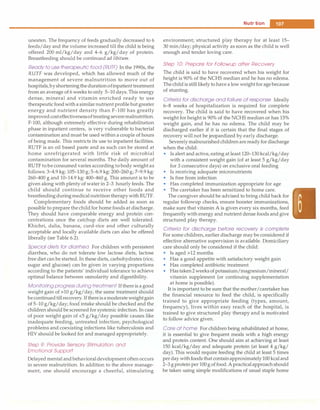 --------------------------------------N_u_t_ri
-ti_o_n__
uneaten. The frequency of feeds gradually decreased to 6
feeds/day and the volume increased till the child is being
offered 200 ml/kg/day and 4-6 g/kg/day of protein.
Breastfeeding should be continued ad libitum.
Readyto use therapeutic food (RUTF) In the 1990s, the
RUTF was developed, which has allowed much of the
management of severe malnutrition to move out of
hospitals,byshorteningthedurationofinpatient treatment
from an average of 6 weeks to only 5-10 days.This energy
dense, mineral and vitamin enriched ready to use
therapeutic foodwitha similarnutrient profile but greater
energy and nutrient density than F-100 has greatly
improvedcosteffectivenessoftreatingseveremalnutrition.
F-100, although extremely effective during rehabilitation
phase in inpatient centers, is very vulnerable to bacterial
contamination and must be used within a couple of hours
of being made. This restricts its use to inpatient facilities.
RUTF is an oil based paste and as such can be stored at
home unrefrigerated with little risk of microbial
contamination for several months. The daily amount of
RUTF tobe consumed varies according to body weight as
follows: 3-4.9 kg: 105-130 g; 5-6.9 kg: 200-260 g; 7-9.9 kg:
260-400 g and 10-14.9 kg: 400-460 g. This amount is to be
given along with plenty of water in 2-3 hourly feeds. The
child should continue to receive other foods and
brestfeedingduringmedical nutritiontherapywithRUTF.
Complementary foods should be added as soon as
possible to prepare thechild for home foods at discharge.
They should have comparable energy and protein con­
centrations once the catchup diets are well tolerated.
Khichri, dalia, banana, curd-rice and other culturally
acceptable and locally available diets can also be offered
liberally (see Table 6.2).
Special diets for diarrhea For children with persistent
diarrhea, who do not tolerate low lactose diets, lactose
free diet can be started. In these diets, carbohydrates (rice,
sugar and glucose) can be given in varying proportions
according to the patients' individual tolerance to achieve
optimal balance between osmolarity and digestibility.
Monitoring progress duringtreatment If there is a good
weight gain of>10 g/kg/day, the same treatment should
becontinuedtillrecovery.Ifthereisamoderateweightgain
of 5-10 g/kg/day; food intake should be checked and the
children should be screened for systemic infection. In case
of poor weight gain of <5 g/kg/day possible causes like
inadequate feeding, untreated infection, psychological
problems and coexisting infections like tuberculosis and
HIV should be looked for and managed appropriately.
Step 9: Provide Sensory Stimulation and
Emotional Support
Delayed mental and behavioraldevelopment often occurs
in severe malnutrition. In addition to the above manage­
ment, one should encourage a cheerful, stimulating
environment; structured play therapy for at least 15-
30 min/day; physical activity as soon as the child is well
enough and tender loving care.
Step 10: Prepare for Followup after Recovery
The child is said to have recovered when his weight for
height is 90% of the NCHS median and he has no edema.
Thechildis still likely to have a low weight for agebecause
of stunting.
Criteria for discharge and failure of response Ideally
6-8 weeks of hospitalization is required for complete
recovery. The child is said to have recovered when his
weight for height is 90% of the NCHS median or has 15%
weight gain, and he has no edema. The child may be
discharged earlier if it is certain that the final stages of
recovery will not be jeopardized by early discharge.
Severelymalnourishedchildrenare ready for discharge
when the child:
• Is alert and active, eating at least 120-130 kcal/kg/day
with a consistent weight gain (of at least 5 g/kg/day
for 3 consecutive days) on exclusive oral feeding
• Is receiving adequate micronutrients
• Is free from infection
• Has completed immunization appropriate for age
• The caretaker has been sensitized to home care.
The caregiver should be advised to bring child back for
regular followup checks, ensure booster immunizations,
make sure that vitamin A is given every six months, feed
frequently with energy and nutrient dense foods and give
structured play therapy.
Criteria for discharge before recovery is complete
For some children, earlier discharge may be considered if
effective alternative supervision is available. Domiciliary
care should only be considered if the child:
• Is aged>12 months
• Has a good appetite with satisfactory weight gain
• Has completed antibiotic treatment
• Hastaken2weeksof potassium/magnesium/mineral/
vitamin supplement (or continuing supplementation
at home is possible).
It is important to be sure that the mother/caretaker has
the financial resource to feed the child, is specifically
trained to give appropriate feeding (types, amount,
frequency), lives within easy reach of the hospital, is
trained to give structured play therapy and is motivated
to follow advice given.
Care at home For children being rehabilitated at home,
it is essential to give frequent meals with a high energy
and protein content. One should aim at achieving at least
150 kcal/kg/day and adequate protein (at least 4 g/kg/
day). This would require feeding the child at least 5 times
perday withfoods that containapproximately100 kcaland
2-3 g protein per 100g of food. A practicalapproachshould
be taken using simple modifications of usual staple home
 