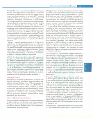 Sources The major source of vitamin D is its synthesis in
the skin following exposure to ultraviolet B (UVB) solar
irradiation(wavelength 290-315 nm). The dermal concen­
tration of melanin regulates the amount of UV rays that
reach the epidermal layers (stratum basale and spinosum)
containting the highest concentrations of the substrate,
7-dehydrocholesterol. The time required for adequate sun
exposure depends on skin pigmentation,timing of the day,
season and clothing. The exposure of the skin to UV-B is
measuredas theminimumerythema dose (amountofUV­
B exposure that will cause minimal erythema). Exposure
of40% ofthe bodytoone-fourthoftheminimum erythema
dose results in generation of <1000 IU vitamin D per day.
Excessive exposure to sunlight does not increase vitamin
D production as previtamin D3 is degraded into inert
products such as lumisterol-3 and tachysterol-3, and
vitamin D3 photoisomerizes to suprasterol and inert
products.
Dietary vitamin D usually accounts for 5-10% of the
total vitamin D. Significant dietary sources are fish and
fish oils, egg yolk, supplemented cereals and margarine.
The amount in vegetable sourcesis negligible, and dietary
intakes arelow in the absence of food fortification. Human
milk contains only 30-40 IU/L. Exposure to sunlight and
vitamin D supplementation to the nursing mother can
increase the vitamin D content in breast milk.
Vitamin D requirements Since vitamin D3 is produced
endogenously in the skin through the action of sunlight
on7-dehydrocholesterol,thereisno nutritional requirement
for vitamin D when sufficient sunlight is available.
However, when shielded from sunlight, breastfed infants
will develop rickets unless supplemented with vitamin
D. The recommended daily allowance in infants is 5 µg
(200IU)perdayandchildren 10µg(400IU)perday.Human
milk is deficient in vitamin D and contains only 30-40 IU
per liter, mostly from 25(0H) D3. Breastfed infants must
therefore receive an additional source of vitamin D.
Hypervitaminosis D
An epidemic of 'idiopathic hypercalcemia' ininfants,with
anorexia, vomiting, hypertension, renal insufficiency and
failure to thrive in England in the 1950s was traced to an
intake of vitamin D between 2,000 and 3,000 IU/day. In
adults, dosages of 10,000 IU/day of vitamin D for several
months have resulted in marked disturbances in calcium
metabolism with hypercalcemia, hyperphosphatemia,
hypertension, anorexia, nausea, vomiting, weakness,
polyuria, polydipsia, azotemia, nephrolithiasis, ectopic
calcification and renal failure.
Vitamin D Deficiency and Rickets
Alack of adequate mineralization of growingbones results
in rickets and that of trabecular bone in osteomalacia.
Osteoporosis is due to proportionateloss of bone volume
and mineral,which in childrenis often caused byexcessive
administration of corticosteroids.
Mlcronutrlents in Health and Disease
�
Etiology In most developed countries nutritional rickets
(vitamin D deficiency rickets) was virtually eradicated by
fortification of milk or direct administration of vitamin
D. In India and many other developing countries, how-
ever, nutritional rickets is still widely prevalent. Recent
reports suggest that nutritional rickets is reappearing in
thedeveloped countries,particularlyamongdark-skinned
infants who are exclusively breastfed for prolonged
periods without vitamin supplements.
Rickets results from deficiency of either calcium or
phosphorus, since both are needed for bone minerali­
zation. The former results from insufficient amount of
vitamin D, resulting in secondary hyperparathyroidism;
bloodparathormonelevels areraised. Besides poordietary
intake and insufficient exposure to sunlight, vitamin D
deficiency may result from various malabsorption syn­
dromes and chronic liver disease. Anticonvulsant drugs
induce hepatic cytochrome P450 oxidase that leads to
conversion of 25(0H)D3 into its inactive metabolites.
Rickets may also occur secondary to severe dietary defi­
ciency of calcium; such patients show normal serum
concentrations of 25(0H)D3 but elevated levels of
1,25(0H)zD3. Calcium supplements alone lead to healing
of rickets in such cases.
Clinical features These include skeletal deformities,
includingbowlegs (genu varum) intoddlers,knock-knees
(genu valgum) in older children, craniotabes (soft skull),
spinal and pelvic deformities, growth disturbances, costo­
chondral swelling (rickety rosary), Harrison groove,
double malleolidueto metaphyseal hyperplasia, increased
tendency for fractures, especially greenstick fractures,
bone pain or tenderness, muscle weakness and dental
problems (Fig. 7.3). Nutritional rickets usually presents
in infancy or preschool age, usually as widened wrists or
bowing of legs. Presentation in earlyinfancy and findings
of seizures or tetany suggest a defect in vitamin D
metabolism.
Evaluation Radiologic changes are characteristically seen
at the metaphysis. The first change is loss of normal zone
of provisional calcification adjacentto themetaphysis.This
begins as an indistinctness of the metaphyseal margin,
progressing to a frayed appearance with widened growth
plate due to lack of calcification of metaphyseal bone
(Fig. 7.4). Weight bearing and stress on uncalcified bone
gives rise to splaying and cupping of metaphysis. Even­
tually, a generalized reduction in bone density is seen.
Laboratory diagnosis of vitamin D deficiency is based
on low circulating levels of 25(0H)D3. Values below
10 µg/ml are indicative of deficiency (Table 7.2). An
increasedplasmalevelof 1, 25(0H)zD3 indicates deficient
intake of calcium or phosphorus. Blood levels of alkaline
phosphate areelevated;calciumand phosphatelevels may
be normal or low.
Management Vitamin D is administered orally either
in a single dose of 600,000 IU or over 10 days (60,000 IU
 