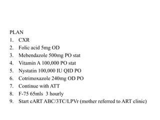 PLAN
1. CXR
2. Folic acid 5mg OD
3. Mebendazole 500mg PO stat
4. Vitamin A 100,000 PO stat
5. Nystatin 100,000 IU QID PO
6. Cotrimoxazole 240mg OD PO
7. Continue with ATT
8. F-75 65mls 3 hourly
9. Start cART ABC/3TC/LPVr (mother referred to ART clinic)
 