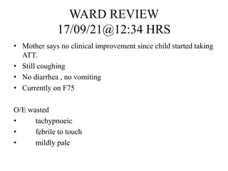 WARD REVIEW
17/09/21@12:34 HRS
• Mother says no clinical improvement since child started taking
ATT.
• Still coughing
• No diarrhea , no vomiting
• Currently on F75
O/E wasted
• tachypnoeic
• febrile to touch
• mildly pale
 