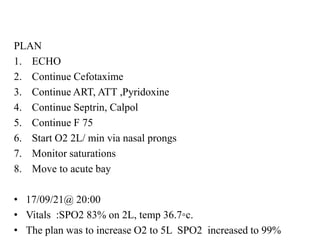 PLAN
1. ECHO
2. Continue Cefotaxime
3. Continue ART, ATT ,Pyridoxine
4. Continue Septrin, Calpol
5. Continue F 75
6. Start O2 2L/ min via nasal prongs
7. Monitor saturations
8. Move to acute bay
• 17/09/21@ 20:00
• Vitals :SPO2 83% on 2L, temp 36.7◦c.
• The plan was to increase O2 to 5L SPO2 increased to 99%
 