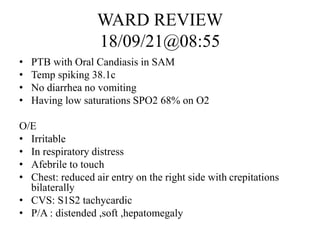 WARD REVIEW
18/09/21@08:55
• PTB with Oral Candiasis in SAM
• Temp spiking 38.1c
• No diarrhea no vomiting
• Having low saturations SPO2 68% on O2
O/E
• Irritable
• In respiratory distress
• Afebrile to touch
• Chest: reduced air entry on the right side with crepitations
bilaterally
• CVS: S1S2 tachycardic
• P/A : distended ,soft ,hepatomegaly
 