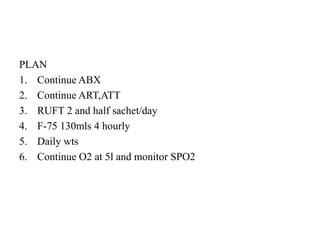 PLAN
1. Continue ABX
2. Continue ART,ATT
3. RUFT 2 and half sachet/day
4. F-75 130mls 4 hourly
5. Daily wts
6. Continue O2 at 5l and monitor SPO2
 