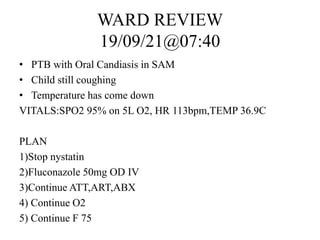 WARD REVIEW
19/09/21@07:40
• PTB with Oral Candiasis in SAM
• Child still coughing
• Temperature has come down
VITALS:SPO2 95% on 5L O2, HR 113bpm,TEMP 36.9C
PLAN
1)Stop nystatin
2)Fluconazole 50mg OD IV
3)Continue ATT,ART,ABX
4) Continue O2
5) Continue F 75
 