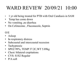 WARD REVIEW 20/09/21 10:00
• 1 yr old being treated for PTB with Oral Candiasis in SAM
• Temp has come down
• No vomiting ,no diarrhea
• On Cefotaxime , Fluconazole, Septrin
O/E
• Asleep
• In respiratory distress
• Subcoastal and intercoastal recession
• Tachypnoeic
• SPO2 99%, TEMP 37.2C,WT 5.89kg
• Chest: bilateral crepitations
• CVS: S1S2 Regular
• P/A soft
 