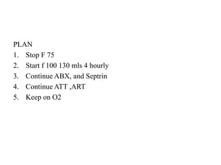 PLAN
1. Stop F 75
2. Start f 100 130 mls 4 hourly
3. Continue ABX, and Septrin
4. Continue ATT ,ART
5. Keep on O2
 