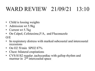 WARD REVIEW 21/09/21 13:10
• Child is lossing weights
• Admission wt 5.9kg
• Current wt 5.7kg
• On Calpol, Cefotaxime,F/A, and Fluconazole
O/E
• In respiratory distress with marked subcoastal and intercoastal
recessions
• On O2 5l/min SPO2 87%
• Chest: bilateral crepitations
• CVS:S1S2 regular ,tachycardiac with gallop rhythm and
murmur in 2nd intercoastal space
 