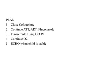 PLAN
1. Close Cefotaxime
2. Continue ATT, ART, Fluconazole
3. Furosemide 10mg OD IV
4. Continue O2
5. ECHO when child is stable
 