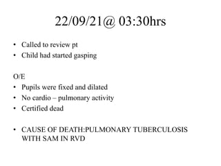 22/09/21@ 03:30hrs
• Called to review pt
• Child had started gasping
O/E
• Pupils were fixed and dilated
• No cardio – pulmonary activity
• Certified dead
• CAUSE OF DEATH:PULMONARY TUBERCULOSIS
WITH SAM IN RVD
 