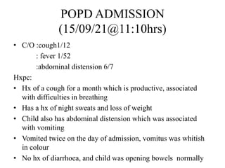 POPD ADMISSION
(15/09/21@11:10hrs)
• C/O :cough1/12
: fever 1/52
:abdominal distension 6/7
Hxpc:
• Hx of a cough for a month which is productive, associated
with difficulties in breathing
• Has a hx of night sweats and loss of weight
• Child also has abdominal distension which was associated
with vomiting
• Vomited twice on the day of admission, vomitus was whitish
in colour
• No hx of diarrhoea, and child was opening bowels normally
 