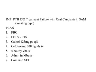 IMP: PTB R/O Treatment Failure with Oral Candiasis in SAM
(Wasting type)
PLAN
1. FBC
2. LFTS,RFTS
3. Calpol 125mg po qid
4. Cefotaxime 300mg tds iv
5. 4 hourly vitals
6. Admit in Mbusa
7. Continue ATT
 